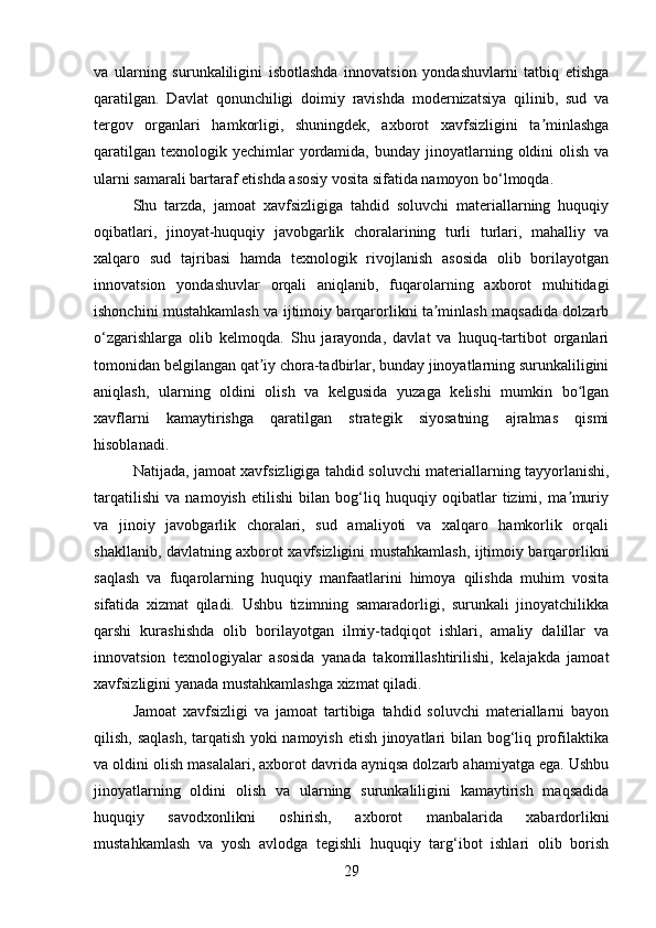 va   ularning   surunkaliligini   isbotlashda   innovatsion   yondashuvlarni   tatbiq   etishga
qaratilgan.   Davlat   qonunchiligi   doimiy   ravishda   modernizatsiya   qilinib,   sud   va
tergov   organlari   hamkorligi,   shuningdek,   axborot   xavfsizligini   ta minlashgaʼ
qaratilgan  texnologik  yechimlar   yordamida,  bunday  jinoyatlarning  oldini  olish  va
ularni samarali bartaraf etishda asosiy vosita sifatida namoyon bo‘lmoqda.
Shu   tarzda,   jamoat   xavfsizligiga   tahdid   soluvchi   materiallarning   huquqiy
oqibatlari,   jinoyat-huquqiy   javobgarlik   choralarining   turli   turlari,   mahalliy   va
xalqaro   sud   tajribasi   hamda   texnologik   rivojlanish   asosida   olib   borilayotgan
innovatsion   yondashuvlar   orqali   aniqlanib,   fuqarolarning   axborot   muhitidagi
ishonchini mustahkamlash va ijtimoiy barqarorlikni ta minlash maqsadida dolzarb	
ʼ
o‘zgarishlarga   olib   kelmoqda.   Shu   jarayonda,   davlat   va   huquq-tartibot   organlari
tomonidan belgilangan qat iy chora-tadbirlar, bunday jinoyatlarning surunkaliligini	
ʼ
aniqlash,   ularning   oldini   olish   va   kelgusida   yuzaga   kelishi   mumkin   bo lgan	
ʻ
xavflarni   kamaytirishga   qaratilgan   strategik   siyosatning   ajralmas   qismi
hisoblanadi.
Natijada, jamoat xavfsizligiga tahdid soluvchi materiallarning tayyorlanishi,
tarqatilishi   va   namoyish   etilishi   bilan   bog‘liq   huquqiy   oqibatlar   tizimi,   ma muriy
ʼ
va   jinoiy   javobgarlik   choralari,   sud   amaliyoti   va   xalqaro   hamkorlik   orqali
shakllanib, davlatning axborot xavfsizligini mustahkamlash, ijtimoiy barqarorlikni
saqlash   va   fuqarolarning   huquqiy   manfaatlarini   himoya   qilishda   muhim   vosita
sifatida   xizmat   qiladi.   Ushbu   tizimning   samaradorligi,   surunkali   jinoyatchilikka
qarshi   kurashishda   olib   borilayotgan   ilmiy-tadqiqot   ishlari,   amaliy   dalillar   va
innovatsion   texnologiyalar   asosida   yanada   takomillashtirilishi,   kelajakda   jamoat
xavfsizligini yanada mustahkamlashga xizmat qiladi.
Jamoat   xavfsizligi   va   jamoat   tartibiga   tahdid   soluvchi   materiallarni   bayon
qilish, saqlash, tarqatish yoki namoyish etish jinoyatlari bilan bog‘liq profilaktika
va oldini olish masalalari, axborot davrida ayniqsa dolzarb ahamiyatga ega. Ushbu
jinoyatlarning   oldini   olish   va   ularning   surunkaliligini   kamaytirish   maqsadida
huquqiy   savodxonlikni   oshirish,   axborot   manbalarida   xabardorlikni
mustahkamlash   va   yosh   avlodga   tegishli   huquqiy   targ‘ibot   ishlari   olib   borish
29 