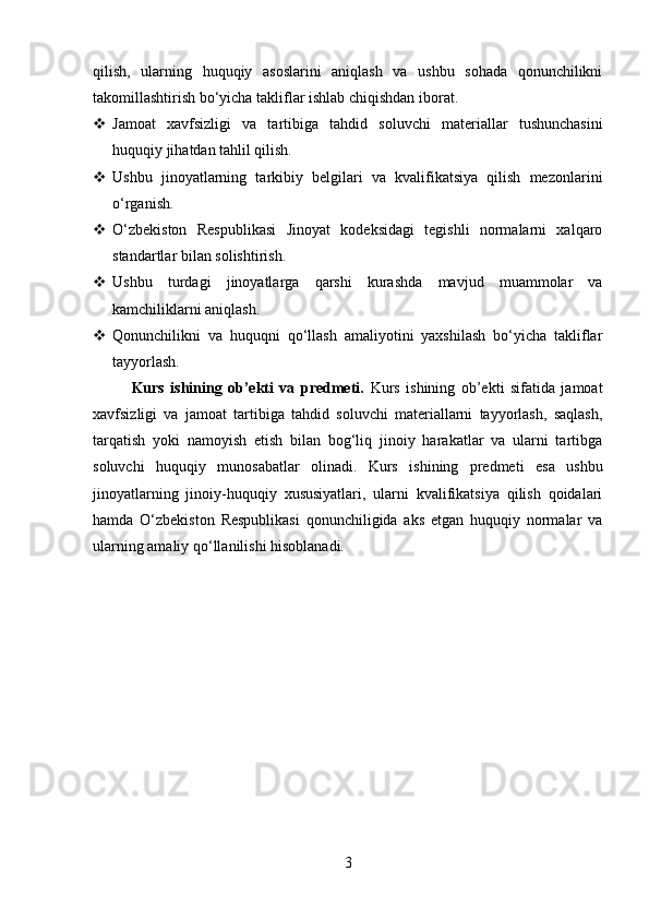 qilish,   ularning   huquqiy   asoslarini   aniqlash   va   ushbu   sohada   qonunchilikni
takomillashtirish bo‘yicha takliflar ishlab chiqishdan iborat.
 Jamoat   xavfsizligi   va   tartibiga   tahdid   soluvchi   materiallar   tushunchasini
huquqiy jihatdan tahlil qilish.
 Ushbu   jinoyatlarning   tarkibiy   belgilari   va   kvalifikatsiya   qilish   mezonlarini
o‘rganish.
 O‘zbekiston   Respublikasi   Jinoyat   kodeksidagi   tegishli   normalarni   xalqaro
standartlar bilan solishtirish.
 Ushbu   turdagi   jinoyatlarga   qarshi   kurashda   mavjud   muammolar   va
kamchiliklarni aniqlash.
 Qonunchilikni   va   huquqni   qo‘llash   amaliyotini   yaxshilash   bo‘yicha   takliflar
tayyorlash.
Kurs   ishining   ob’ekti   va   predmeti.   Kurs   ishining   ob’ekti   sifatida   jamoat
xavfsizligi   va   jamoat   tartibiga   tahdid   soluvchi   materiallarni   tayyorlash,   saqlash,
tarqatish   yoki   namoyish   etish   bilan   bog‘liq   jinoiy   harakatlar   va   ularni   tartibga
soluvchi   huquqiy   munosabatlar   olinadi.   Kurs   ishining   predmeti   esa   ushbu
jinoyatlarning   jinoiy-huquqiy   xususiyatlari,   ularni   kvalifikatsiya   qilish   qoidalari
hamda   O‘zbekiston   Respublikasi   qonunchiligida   aks   etgan   huquqiy   normalar   va
ularning amaliy qo‘llanilishi hisoblanadi.
3 