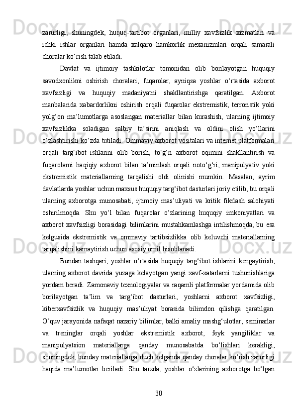 zarurligi,   shuningdek,   huquq-tartibot   organlari,   milliy   xavfsizlik   xizmatlari   va
ichki   ishlar   organlari   hamda   xalqaro   hamkorlik   mexanizmlari   orqali   samarali
choralar ko‘rish talab etiladi.
Davlat   va   ijtimoiy   tashkilotlar   tomonidan   olib   borilayotgan   huquqiy
savodxonlikni   oshirish   choralari,   fuqarolar,   ayniqsa   yoshlar   o‘rtasida   axborot
xavfsizligi   va   huquqiy   madaniyatni   shakllantirishga   qaratilgan.   Axborot
manbalarida   xabardorlikni   oshirish   orqali   fuqarolar   ekstremistik,   terroristik   yoki
yolg‘on   ma’lumotlarga   asoslangan   materiallar   bilan   kurashish,   ularning   ijtimoiy
xavfsizlikka   soladigan   salbiy   ta’sirini   aniqlash   va   oldini   olish   yo‘llarini
o‘zlashtirishi ko‘zda tutiladi. Ommaviy axborot vositalari va internet platformalari
orqali   targ‘ibot   ishlarini   olib   borish,   to‘g‘ri   axborot   oqimini   shakllantirish   va
fuqarolarni   haqiqiy   axborot   bilan   ta’minlash   orqali   noto‘g‘ri,   manipulyativ   yoki
ekstremistik   materiallarning   tarqalishi   oldi   olinishi   mumkin.   Masalan,   ayrim
davlatlarda yoshlar uchun maxsus huquqiy targ‘ibot dasturlari joriy etilib, bu orqali
ularning   axborotga   munosabati,   ijtimoiy   mas’uliyati   va   kritik   fikrlash   salohiyati
oshirilmoqda.   Shu   yo‘l   bilan   fuqarolar   o‘zlarining   huquqiy   imkoniyatlari   va
axborot   xavfsizligi   borasidagi   bilimlarini   mustahkamlashga   intilishmoqda,   bu   esa
kelgusida   ekstremistik   va   ommaviy   tartibsizlikka   olib   keluvchi   materiallarning
tarqalishini kamaytirish uchun asosiy omil hisoblanadi.
Bundan   tashqari,   yoshlar   o‘rtasida   huquqiy   targ‘ibot   ishlarini   kengaytirish,
ularning   axborot   davrida  yuzaga   kelayotgan   yangi   xavf-xatarlarni   tushunishlariga
yordam beradi. Zamonaviy texnologiyalar va raqamli platformalar yordamida olib
borilayotgan   ta’lim   va   targ‘ibot   dasturlari,   yoshlarni   axborot   xavfsizligi,
kiberxavfsizlik   va   huquqiy   mas’uliyat   borasida   bilimdon   qilishga   qaratilgan.
O‘quv jarayonida nafaqat nazariy bilimlar, balki amaliy mashg‘ulotlar, seminarlar
va   treninglar   orqali   yoshlar   ekstremistik   axborot,   feyk   yangiliklar   va
manipulyatsion   materiallarga   qanday   munosabatda   bo‘lishlari   kerakligi,
shuningdek, bunday materiallarga duch kelganda qanday choralar ko‘rish zarurligi
haqida   ma’lumotlar   beriladi.   Shu   tarzda,   yoshlar   o‘zlarining   axborotga   bo‘lgan
30 