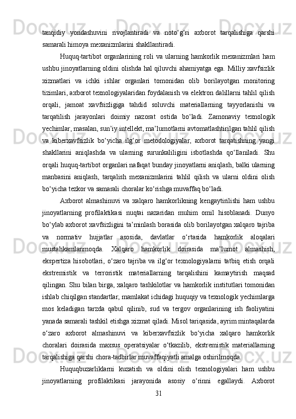 tanqidiy   yondashuvini   rivojlantiradi   va   noto‘g‘ri   axborot   tarqalishiga   qarshi
samarali himoya mexanizmlarini shakllantiradi.
Huquq-tartibot   organlarining   roli   va   ularning   hamkorlik   mexanizmlari   ham
ushbu jinoyatlarning oldini olishda hal qiluvchi ahamiyatga ega. Milliy xavfsizlik
xizmatlari   va   ichki   ishlar   organlari   tomonidan   olib   borilayotgan   monitoring
tizimlari, axborot texnologiyalaridan foydalanish va elektron dalillarni tahlil qilish
orqali,   jamoat   xavfsizligiga   tahdid   soluvchi   materiallarning   tayyorlanishi   va
tarqatilish   jarayonlari   doimiy   nazorat   ostida   bo‘ladi.   Zamonaviy   texnologik
yechimlar, masalan, sun’iy intellekt, ma’lumotlarni avtomatlashtirilgan tahlil qilish
va   kiberxavfsizlik   bo‘yicha   ilg‘or   metodologiyalar,   axborot   tarqatishning   yangi
shakllarini   aniqlashda   va   ularning   surunkaliligini   isbotlashda   qo‘llaniladi.   Shu
orqali huquq-tartibot organlari nafaqat bunday jinoyatlarni aniqlash, balki ularning
manbasini   aniqlash,   tarqalish   mexanizmlarini   tahlil   qilish   va   ularni   oldini   olish
bo‘yicha tezkor va samarali choralar ko‘rishga muvaffaq bo‘ladi.
Axborot   almashinuvi   va   xalqaro   hamkorlikning   kengaytirilishi   ham   ushbu
jinoyatlarning   profilaktikasi   nuqtai   nazaridan   muhim   omil   hisoblanadi.   Dunyo
bo‘ylab axborot xavfsizligini ta’minlash borasida olib borilayotgan xalqaro tajriba
va   normativ   hujjatlar   asosida,   davlatlar   o‘rtasida   hamkorlik   aloqalari
mustahkamlanmoqda.   Xalqaro   hamkorlik   doirasida   ma’lumot   almashish,
ekspertiza   hisobotlari,   o‘zaro   tajriba   va   ilg‘or   texnologiyalarni   tatbiq   etish   orqali
ekstremistik   va   terroristik   materiallarning   tarqalishini   kamaytirish   maqsad
qilingan. Shu bilan birga, xalqaro tashkilotlar va hamkorlik institutlari tomonidan
ishlab chiqilgan standartlar, mamlakat ichidagi huquqiy va texnologik yechimlarga
mos   keladigan   tarzda   qabul   qilinib,   sud   va   tergov   organlarining   ish   faoliyatini
yanada samarali tashkil etishga xizmat qiladi. Misol tariqasida, ayrim mintaqalarda
o‘zaro   axborot   almashinuvi   va   kiberxavfsizlik   bo‘yicha   xalqaro   hamkorlik
choralari   doirasida   maxsus   operatsiyalar   o‘tkazilib,   ekstremistik   materiallarning
tarqalishiga qarshi chora-tadbirlar muvaffaqiyatli amalga oshirilmoqda.
Huquqbuzarliklarni   kuzatish   va   oldini   olish   texnologiyalari   ham   ushbu
jinoyatlarning   profilaktikasi   jarayonida   asosiy   o‘rinni   egallaydi.   Axborot
31 