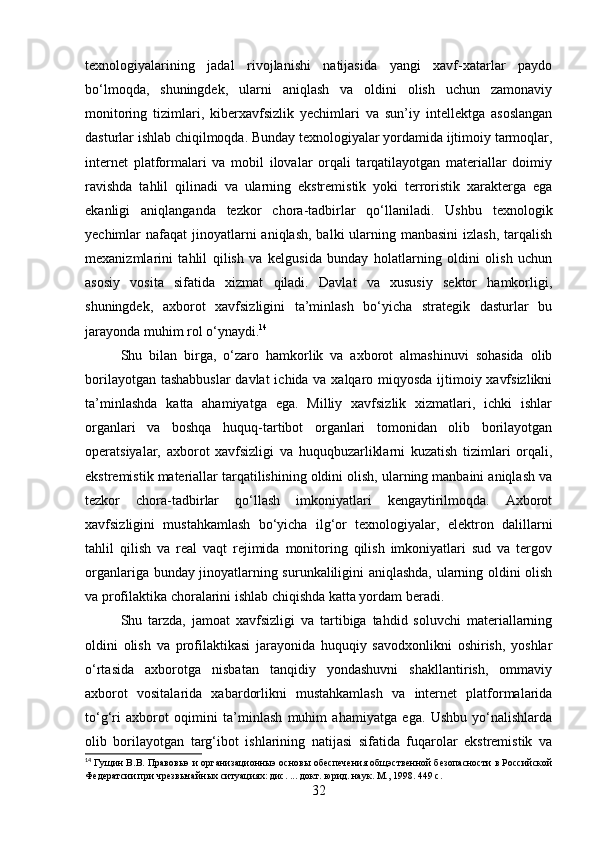 texnologiyalarining   jadal   rivojlanishi   natijasida   yangi   xavf-xatarlar   paydo
bo‘lmoqda,   shuningdek,   ularni   aniqlash   va   oldini   olish   uchun   zamonaviy
monitoring   tizimlari,   kiberxavfsizlik   yechimlari   va   sun’iy   intellektga   asoslangan
dasturlar ishlab chiqilmoqda. Bunday texnologiyalar yordamida ijtimoiy tarmoqlar,
internet   platformalari   va   mobil   ilovalar   orqali   tarqatilayotgan   materiallar   doimiy
ravishda   tahlil   qilinadi   va   ularning   ekstremistik   yoki   terroristik   xarakterga   ega
ekanligi   aniqlanganda   tezkor   chora-tadbirlar   qo‘llaniladi.   Ushbu   texnologik
yechimlar  nafaqat  jinoyatlarni  aniqlash,  balki  ularning manbasini  izlash,  tarqalish
mexanizmlarini   tahlil   qilish   va   kelgusida   bunday   holatlarning   oldini   olish   uchun
asosiy   vosita   sifatida   xizmat   qiladi.   Davlat   va   xususiy   sektor   hamkorligi,
shuningdek,   axborot   xavfsizligini   ta’minlash   bo‘yicha   strategik   dasturlar   bu
jarayonda muhim rol o‘ynaydi. 14
Shu   bilan   birga,   o‘zaro   hamkorlik   va   axborot   almashinuvi   sohasida   olib
borilayotgan tashabbuslar  davlat  ichida va xalqaro miqyosda ijtimoiy xavfsizlikni
ta’minlashda   katta   ahamiyatga   ega.   Milliy   xavfsizlik   xizmatlari,   ichki   ishlar
organlari   va   boshqa   huquq-tartibot   organlari   tomonidan   olib   borilayotgan
operatsiyalar,   axborot   xavfsizligi   va   huquqbuzarliklarni   kuzatish   tizimlari   orqali,
ekstremistik materiallar tarqatilishining oldini olish, ularning manbaini aniqlash va
tezkor   chora-tadbirlar   qo‘llash   imkoniyatlari   kengaytirilmoqda.   Axborot
xavfsizligini   mustahkamlash   bo‘yicha   ilg‘or   texnologiyalar,   elektron   dalillarni
tahlil   qilish   va   real   vaqt   rejimida   monitoring   qilish   imkoniyatlari   sud   va   tergov
organlariga bunday jinoyatlarning surunkaliligini aniqlashda, ularning oldini olish
va profilaktika choralarini ishlab chiqishda katta yordam beradi.
Shu   tarzda,   jamoat   xavfsizligi   va   tartibiga   tahdid   soluvchi   materiallarning
oldini   olish   va   profilaktikasi   jarayonida   huquqiy   savodxonlikni   oshirish,   yoshlar
o‘rtasida   axborotga   nisbatan   tanqidiy   yondashuvni   shakllantirish,   ommaviy
axborot   vositalarida   xabardorlikni   mustahkamlash   va   internet   platformalarida
to‘g‘ri   axborot   oqimini   ta’minlash   muhim   ahamiyatga   ega.   Ushbu   yo‘nalishlarda
olib   borilayotgan   targ‘ibot   ishlarining   natijasi   sifatida   fuqarolar   ekstremistik   va
14
  Гущин В.В. Правовыэ и организационныэ основы обеспечения общэственной безопасности в Российской
Федератсии при чрезвычайных ситуациях: дис. ... докт. юрид. наук. М., 1998. 449 с.
32 