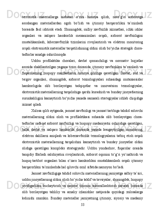 terroristik   materiallarga   nisbatan   o‘zini   himoya   qilish,   noto‘g‘ri   axborotga
asoslangan   materiallardan   ogoh   bo‘lish   va   ijtimoiy   barqarorlikni   ta’minlash
borasida   faol   ishtirok   etadi.   Shuningdek,   milliy   xavfsizlik   xizmatlari,   ichki   ishlar
organlari   va   xalqaro   hamkorlik   mexanizmlari   orqali,   axborot   xavfsizligini
mustahkamlash,   kiberxavfsizlik   tizimlarini   rivojlantirish   va   elektron   monitoring
orqali ekstremistik materiallar tarqatilishining oldini olish bo‘yicha strategik chora-
tadbirlar amalga oshirilmoqda.
Ushbu   profilaktika   choralari,   davlat   qonunchiligi   va   normativ   hujjatlar
asosida shakllantirilgan yagona tizim doirasida, ijtimoiy xavfsizlikni ta’minlash va
fuqarolarning   huquqiy   manfaatlarini   himoya   qilishga   qaratilgan.   Davlat,   sud   va
tergov   organlari,   shuningdek,   axborot   texnologiyalari   sohasidagi   mutaxassislar
hamkorligida   olib   borilayotgan   tadqiqotlar   va   innovatsion   texnologiyalar,
ekstremistik materiallarning tarqalishiga qarshi kurashish va bunday jinoyatlarning
surunkaliligini kamaytirish bo‘yicha yanada samarali strategiyalar ishlab chiqishga
xizmat qiladi.
Xulosa qilib aytganda, jamoat xavfsizligi va jamoat tartibiga tahdid soluvchi
materiallarning   oldini   olish   va   profilaktikasi   sohasida   olib   borilayotgan   chora-
tadbirlar nafaqat axborot xavfsizligi va huquqiy madaniyatni oshirishga qaratilgan,
balki   davlat   va   xalqaro   hamkorlik   doirasida   yanada   kengaytirilgan   monitoring,
elektron   dalillarni   aniqlash   va   kiberxavfsizlik   texnologiyalarini   tatbiq   etish   orqali
ekstremistik   materiallarning   tarqalishini   kamaytirish   va   bunday   jinoyatlar   oldini
olishga   qaratilgan   kompleks   strategiyadir.   Ushbu   yondashuv,   fuqarolar   orasida
tanqidiy fikrlash salohiyatini  rivojlantirish, axborot oqimini to‘g‘ri yo‘naltirish va
huquq-tartibot   organlari   bilan   o‘zaro   hamkorlikni   mustahkamlash   orqali   ijtimoiy
barqarorlikni ta’minlashda hal qiluvchi omil sifatida namoyon bo‘ladi.
Jamoat xavfsizligiga tahdid soluvchi materiallarning jamiyatga salbiy ta’siri,
ushbu jinoyatlarning oldini olish bo‘yicha taklif va tavsiyalar, shuningdek, huquqiy
javobgarlikni   kuchaytirish   va   nazorat   tizimini   takomillashtirish   zarurati   borasida
olib   borilayotgan   tahliliy   va   amaliy   izlanishlar   natijasida   quyidagi   xulosalarga
kelinishi   mumkin.   Bunday   materiallar   jamiyatning   ijtimoiy,   siyosiy   va   madaniy
33 