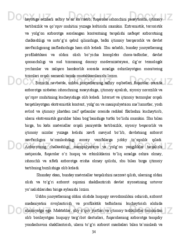 hayotiga sezilarli salbiy ta’sir ko‘rsatib, fuqarolar ishonchini pasaytirishi, ijtimoiy
tartibsizlik  va qo‘rquv muhitini  yuzaga keltirishi  mumkin. Extremistik, terroristik
va   yolg‘on   axborotga   asoslangan   kontentning   tarqalishi   nafaqat   axborotning
chalkashligi   va   noto‘g‘ri   qabul   qilinishiga,   balki   ijtimoiy   barqarorlik   va   davlat
xavfsizligining zaiflashishiga ham olib keladi. Shu sababli, bunday jinoyatlarning
profilaktikasi   va   oldini   olish   bo‘yicha   kompleks   chora-tadbirlar,   davlat
qonunchiligi   va   sud   tizimining   doimiy   modernizatsiyasi,   ilg‘or   texnologik
yechimlar   va   xalqaro   hamkorlik   asosida   amalga   oshirilayotgan   monitoring
tizimlari orqali samarali tarzda mustahkamlanishi lozim.
Birinchi   navbatda,   ushbu   jinoyatlarning   salbiy   oqibatlari   fuqarolar   orasida
axborotga nisbatan ishonchning susayishiga, ijtimoiy ajralish, siyosiy norozilik va
qo‘rquv muhitining kuchayishiga olib keladi. Internet va ijtimoiy tarmoqlar orqali
tarqatilayotgan ekstremistik kontent, yolg‘on va manipulyatsion ma’lumotlar, yosh
avlod   va   ijtimoiy   jihatdan   zaif   qatlamlar   orasida   radikal   fikrlashni   kuchaytirib,
ularni ekstremistik guruhlar bilan bog‘lanishiga turtki bo‘lishi mumkin. Shu bilan
birga,   bu   kabi   materiallar   orqali   jamiyatda   tartibsizlik,   siyosiy   beqarorlik   va
ijtimoiy   nizolar   yuzaga   kelishi   xavfi   mavjud   bo‘lib,   davlatning   axborot
xavfsizligini   ta’minlashdagi   asosiy   vazifalarga   jiddiy   to‘sqinlik   qiladi.
Axborotning   chalkashligi,   manipulyatsiya   va   yolg‘on   yangiliklar   tarqalishi
natijasida,   fuqarolar   o‘z   huquq   va   erkinliklarini   to‘liq   amalga   oshira   olmay,
ishonchli   va   sifatli   axborotga   erisha   olmay   qolishi,   shu   bilan   birga   ijtimoiy
tartibning buzilishiga olib keladi.
  Shunday ekan, bunday materiallar tarqalishini nazorat qilish, ularning oldini
olish   va   to‘g‘ri   axborot   oqimini   shakllantirish   davlat   siyosatining   ustuvor
yo‘nalishlaridan biriga aylanishi lozim.
Ushbu jinoyatlarning oldini olishda huquqiy savodxonlikni oshirish, axborot
madaniyatini   rivojlantirish   va   profilaktik   tadbirlarni   kuchaytirish   alohida
ahamiyatga ega. Maktablar, oliy o‘quv yurtlari va ijtimoiy tashkilotlar tomonidan
olib   borilayotgan   huquqiy   targ‘ibot   dasturlari,   fuqarolarning   axborotga   tanqidiy
yondashuvini   shakllantirish,   ularni   to‘g‘ri   axborot   manbalari   bilan   ta’minlash   va
34 