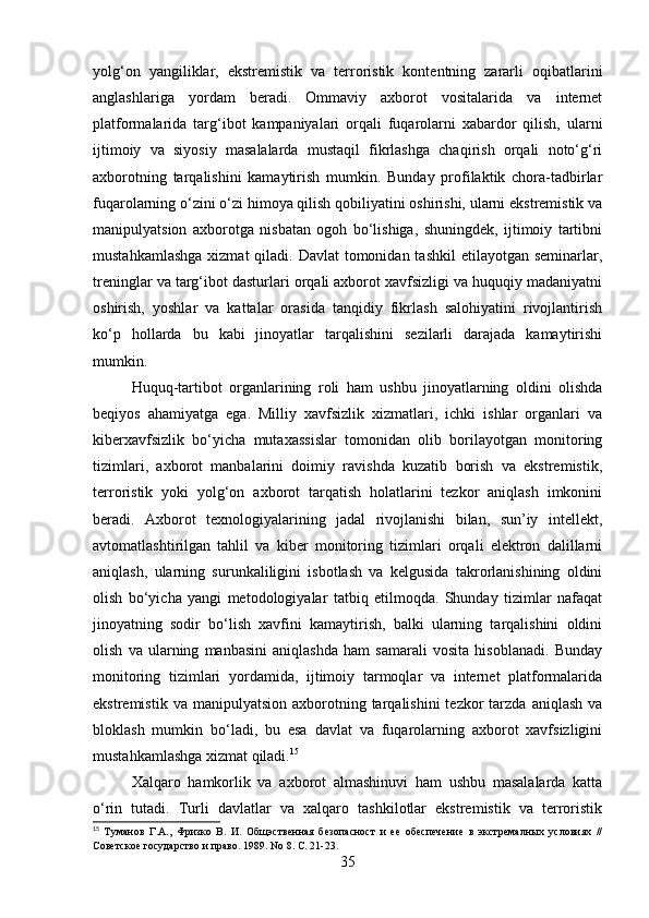 yolg‘on   yangiliklar,   ekstremistik   va   terroristik   kontentning   zararli   oqibatlarini
anglashlariga   yordam   beradi.   Ommaviy   axborot   vositalarida   va   internet
platformalarida   targ‘ibot   kampaniyalari   orqali   fuqarolarni   xabardor   qilish,   ularni
ijtimoiy   va   siyosiy   masalalarda   mustaqil   fikrlashga   chaqirish   orqali   noto‘g‘ri
axborotning   tarqalishini   kamaytirish   mumkin.   Bunday   profilaktik   chora-tadbirlar
fuqarolarning o‘zini o‘zi himoya qilish qobiliyatini oshirishi, ularni ekstremistik va
manipulyatsion   axborotga   nisbatan   ogoh   bo‘lishiga,   shuningdek,   ijtimoiy   tartibni
mustahkamlashga  xizmat  qiladi. Davlat  tomonidan tashkil  etilayotgan seminarlar,
treninglar va targ‘ibot dasturlari orqali axborot xavfsizligi va huquqiy madaniyatni
oshirish,   yoshlar   va   kattalar   orasida   tanqidiy   fikrlash   salohiyatini   rivojlantirish
ko‘p   hollarda   bu   kabi   jinoyatlar   tarqalishini   sezilarli   darajada   kamaytirishi
mumkin.
Huquq-tartibot   organlarining   roli   ham   ushbu   jinoyatlarning   oldini   olishda
beqiyos   ahamiyatga   ega.   Milliy   xavfsizlik   xizmatlari,   ichki   ishlar   organlari   va
kiberxavfsizlik   bo‘yicha   mutaxassislar   tomonidan   olib   borilayotgan   monitoring
tizimlari,   axborot   manbalarini   doimiy   ravishda   kuzatib   borish   va   ekstremistik,
terroristik   yoki   yolg‘on   axborot   tarqatish   holatlarini   tezkor   aniqlash   imkonini
beradi.   Axborot   texnologiyalarining   jadal   rivojlanishi   bilan,   sun’iy   intellekt,
avtomatlashtirilgan   tahlil   va   kiber   monitoring   tizimlari   orqali   elektron   dalillarni
aniqlash,   ularning   surunkaliligini   isbotlash   va   kelgusida   takrorlanishining   oldini
olish   bo‘yicha   yangi   metodologiyalar   tatbiq   etilmoqda.   Shunday   tizimlar   nafaqat
jinoyatning   sodir   bo‘lish   xavfini   kamaytirish,   balki   ularning   tarqalishini   oldini
olish   va   ularning   manbasini   aniqlashda   ham   samarali   vosita   hisoblanadi.   Bunday
monitoring   tizimlari   yordamida,   ijtimoiy   tarmoqlar   va   internet   platformalarida
ekstremistik  va  manipulyatsion   axborotning  tarqalishini  tezkor  tarzda  aniqlash   va
bloklash   mumkin   bo‘ladi,   bu   esa   davlat   va   fuqarolarning   axborot   xavfsizligini
mustahkamlashga xizmat qiladi. 15
Xalqaro   hamkorlik   va   axborot   almashinuvi   ham   ushbu   masalalarda   katta
o‘rin   tutadi.   Turli   davlatlar   va   xalqaro   tashkilotlar   ekstremistik   va   terroristik
15
  Туманов   Г.А.,   Фризко   В.   И.   Общэственная   безопасност   и   ее   обеспечение   в   экстремалных   условиях   //
Советское государство и право. 1989. No 8. С. 21-23.
35 