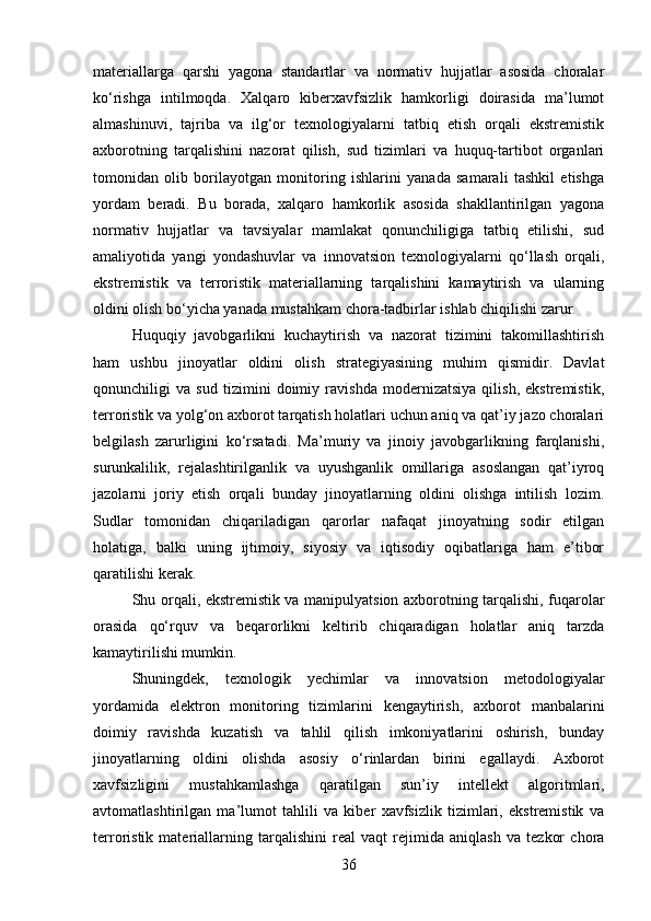 materiallarga   qarshi   yagona   standartlar   va   normativ   hujjatlar   asosida   choralar
ko‘rishga   intilmoqda.   Xalqaro   kiberxavfsizlik   hamkorligi   doirasida   ma’lumot
almashinuvi,   tajriba   va   ilg‘or   texnologiyalarni   tatbiq   etish   orqali   ekstremistik
axborotning   tarqalishini   nazorat   qilish,   sud   tizimlari   va   huquq-tartibot   organlari
tomonidan   olib   borilayotgan   monitoring   ishlarini   yanada   samarali   tashkil   etishga
yordam   beradi.   Bu   borada,   xalqaro   hamkorlik   asosida   shakllantirilgan   yagona
normativ   hujjatlar   va   tavsiyalar   mamlakat   qonunchiligiga   tatbiq   etilishi,   sud
amaliyotida   yangi   yondashuvlar   va   innovatsion   texnologiyalarni   qo‘llash   orqali,
ekstremistik   va   terroristik   materiallarning   tarqalishini   kamaytirish   va   ularning
oldini olish bo‘yicha yanada mustahkam chora-tadbirlar ishlab chiqilishi zarur.
Huquqiy   javobgarlikni   kuchaytirish   va   nazorat   tizimini   takomillashtirish
ham   ushbu   jinoyatlar   oldini   olish   strategiyasining   muhim   qismidir.   Davlat
qonunchiligi   va   sud   tizimini   doimiy   ravishda   modernizatsiya   qilish,   ekstremistik,
terroristik va yolg‘on axborot tarqatish holatlari uchun aniq va qat’iy jazo choralari
belgilash   zarurligini   ko‘rsatadi.   Ma’muriy   va   jinoiy   javobgarlikning   farqlanishi,
surunkalilik,   rejalashtirilganlik   va   uyushganlik   omillariga   asoslangan   qat’iyroq
jazolarni   joriy   etish   orqali   bunday   jinoyatlarning   oldini   olishga   intilish   lozim.
Sudlar   tomonidan   chiqariladigan   qarorlar   nafaqat   jinoyatning   sodir   etilgan
holatiga,   balki   uning   ijtimoiy,   siyosiy   va   iqtisodiy   oqibatlariga   ham   e’tibor
qaratilishi kerak. 
Shu orqali, ekstremistik va manipulyatsion axborotning tarqalishi, fuqarolar
orasida   qo‘rquv   va   beqarorlikni   keltirib   chiqaradigan   holatlar   aniq   tarzda
kamaytirilishi mumkin.
Shuningdek,   texnologik   yechimlar   va   innovatsion   metodologiyalar
yordamida   elektron   monitoring   tizimlarini   kengaytirish,   axborot   manbalarini
doimiy   ravishda   kuzatish   va   tahlil   qilish   imkoniyatlarini   oshirish,   bunday
jinoyatlarning   oldini   olishda   asosiy   o‘rinlardan   birini   egallaydi.   Axborot
xavfsizligini   mustahkamlashga   qaratilgan   sun’iy   intellekt   algoritmlari,
avtomatlashtirilgan   ma’lumot   tahlili   va   kiber   xavfsizlik   tizimlari,   ekstremistik   va
terroristik   materiallarning   tarqalishini   real   vaqt   rejimida   aniqlash   va   tezkor   chora
36 