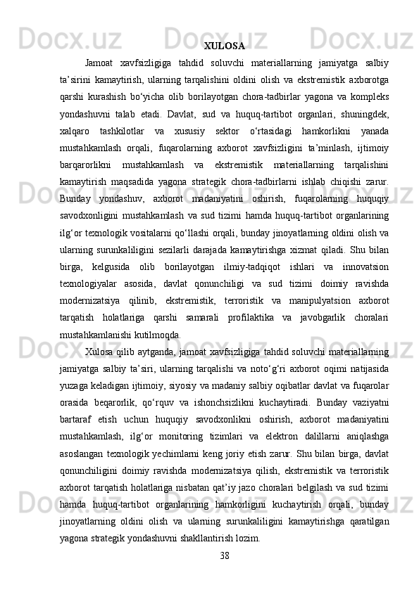 XULOSA
Jamoat   xavfsizligiga   tahdid   soluvchi   materiallarning   jamiyatga   salbiy
ta’sirini   kamaytirish,   ularning   tarqalishini   oldini   olish   va   ekstremistik   axborotga
qarshi   kurashish   bo‘yicha   olib   borilayotgan   chora-tadbirlar   yagona   va   kompleks
yondashuvni   talab   etadi.   Davlat,   sud   va   huquq-tartibot   organlari,   shuningdek,
xalqaro   tashkilotlar   va   xususiy   sektor   o‘rtasidagi   hamkorlikni   yanada
mustahkamlash   orqali,   fuqarolarning   axborot   xavfsizligini   ta’minlash,   ijtimoiy
barqarorlikni   mustahkamlash   va   ekstremistik   materiallarning   tarqalishini
kamaytirish   maqsadida   yagona   strategik   chora-tadbirlarni   ishlab   chiqishi   zarur.
Bunday   yondashuv,   axborot   madaniyatini   oshirish,   fuqarolarning   huquqiy
savodxonligini   mustahkamlash   va   sud   tizimi   hamda   huquq-tartibot   organlarining
ilg‘or texnologik vositalarni qo‘llashi orqali, bunday jinoyatlarning oldini olish va
ularning   surunkaliligini   sezilarli   darajada   kamaytirishga   xizmat   qiladi.   Shu   bilan
birga,   kelgusida   olib   borilayotgan   ilmiy-tadqiqot   ishlari   va   innovatsion
texnologiyalar   asosida,   davlat   qonunchiligi   va   sud   tizimi   doimiy   ravishda
modernizatsiya   qilinib,   ekstremistik,   terroristik   va   manipulyatsion   axborot
tarqatish   holatlariga   qarshi   samarali   profilaktika   va   javobgarlik   choralari
mustahkamlanishi kutilmoqda.
Xulosa qilib aytganda,  jamoat  xavfsizligiga  tahdid soluvchi  materiallarning
jamiyatga   salbiy   ta’siri,   ularning   tarqalishi   va   noto‘g‘ri   axborot   oqimi   natijasida
yuzaga keladigan ijtimoiy, siyosiy va madaniy salbiy oqibatlar davlat va fuqarolar
orasida   beqarorlik,   qo‘rquv   va   ishonchsizlikni   kuchaytiradi.   Bunday   vaziyatni
bartaraf   etish   uchun   huquqiy   savodxonlikni   oshirish,   axborot   madaniyatini
mustahkamlash,   ilg‘or   monitoring   tizimlari   va   elektron   dalillarni   aniqlashga
asoslangan   texnologik  yechimlarni   keng   joriy   etish   zarur.   Shu  bilan   birga,   davlat
qonunchiligini   doimiy   ravishda   modernizatsiya   qilish,   ekstremistik   va   terroristik
axborot  tarqatish holatlariga nisbatan qat’iy jazo choralari  belgilash va sud tizimi
hamda   huquq-tartibot   organlarining   hamkorligini   kuchaytirish   orqali,   bunday
jinoyatlarning   oldini   olish   va   ularning   surunkaliligini   kamaytirishga   qaratilgan
yagona strategik yondashuvni shakllantirish lozim. 
38 