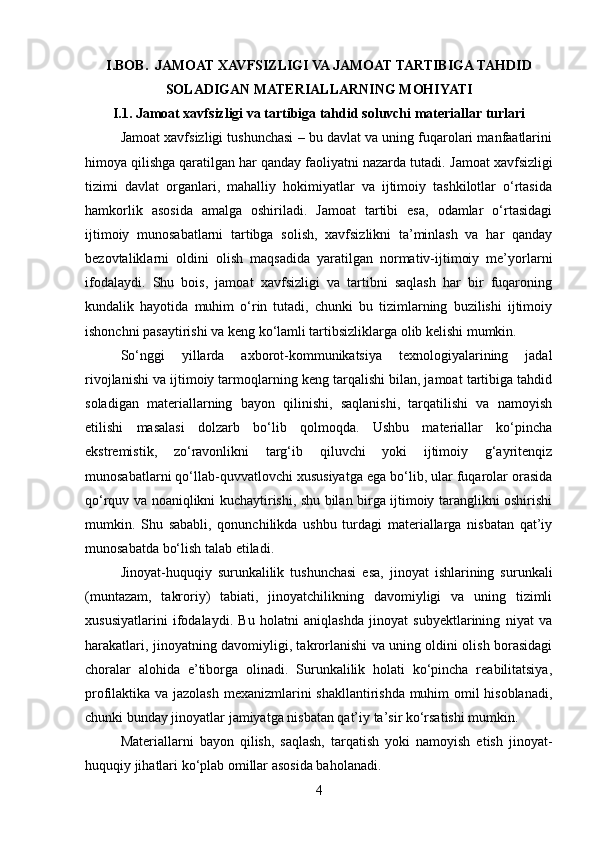 I.BOB.  JAMOAT XAVFSIZLIGI VA JAMOAT TARTIBIGA TAHDID
SOLADIGAN MATERIALLARNING MOHIYATI
I.1.  Jamoat xavfsizligi va tartibiga tahdid soluvchi materiallar turlari  
Jamoat xavfsizligi tushunchasi – bu davlat va uning fuqarolari manfaatlarini
himoya qilishga qaratilgan har qanday faoliyatni nazarda tutadi.  Jamoat xavfsizligi
tizimi   davlat   organlari,   mahalliy   hokimiyatlar   va   ijtimoiy   tashkilotlar   o‘rtasida
hamkorlik   asosida   amalga   oshiriladi.   Jamoat   tartibi   esa,   odamlar   o‘rtasidagi
ijtimoiy   munosabatlarni   tartibga   solish,   xavfsizlikni   ta’minlash   va   har   qanday
bezovtaliklarni   oldini   olish   maqsadida   yaratilgan   normativ-ijtimoiy   me’yorlarni
ifodalaydi.   Shu   bois,   jamoat   xavfsizligi   va   tartibni   saqlash   har   bir   fuqaroning
kundalik   hayotida   muhim   o‘rin   tutadi,   chunki   bu   tizimlarning   buzilishi   ijtimoiy
ishonchni pasaytirishi va keng ko‘lamli tartibsizliklarga olib kelishi mumkin.
So‘nggi   yillarda   axborot-kommunikatsiya   texnologiyalarining   jadal
rivojlanishi va ijtimoiy tarmoqlarning keng tarqalishi bilan, jamoat tartibiga tahdid
soladigan   materiallarning   bayon   qilinishi,   saqlanishi,   tarqatilishi   va   namoyish
etilishi   masalasi   dolzarb   bo‘lib   qolmoqda.   Ushbu   materiallar   ko‘pincha
ekstremistik,   zo‘ravonlikni   targ‘ib   qiluvchi   yoki   ijtimoiy   g‘ayritenqiz
munosabatlarni qo‘llab-quvvatlovchi xususiyatga ega bo‘lib, ular fuqarolar orasida
qo‘rquv va noaniqlikni kuchaytirishi, shu bilan birga ijtimoiy taranglikni oshirishi
mumkin.   Shu   sababli,   qonunchilikda   ushbu   turdagi   materiallarga   nisbatan   qat’iy
munosabatda bo‘lish talab etiladi.
Jinoyat-huquqiy   surunkalilik   tushunchasi   esa,   jinoyat   ishlarining   surunkali
(muntazam,   takroriy)   tabiati,   jinoyatchilikning   davomiyligi   va   uning   tizimli
xususiyatlarini   ifodalaydi.   Bu   holatni   aniqlashda   jinoyat   subyektlarining   niyat   va
harakatlari, jinoyatning davomiyligi, takrorlanishi va uning oldini olish borasidagi
choralar   alohida   e’tiborga   olinadi.   Surunkalilik   holati   ko‘pincha   reabilitatsiya,
profilaktika va jazolash mexanizmlarini shakllantirishda muhim omil hisoblanadi,
chunki bunday jinoyatlar jamiyatga nisbatan qat’iy ta’sir ko‘rsatishi mumkin.
Materiallarni   bayon   qilish,   saqlash,   tarqatish   yoki   namoyish   etish   jinoyat-
huquqiy jihatlari ko‘plab omillar asosida baholanadi. 
4 