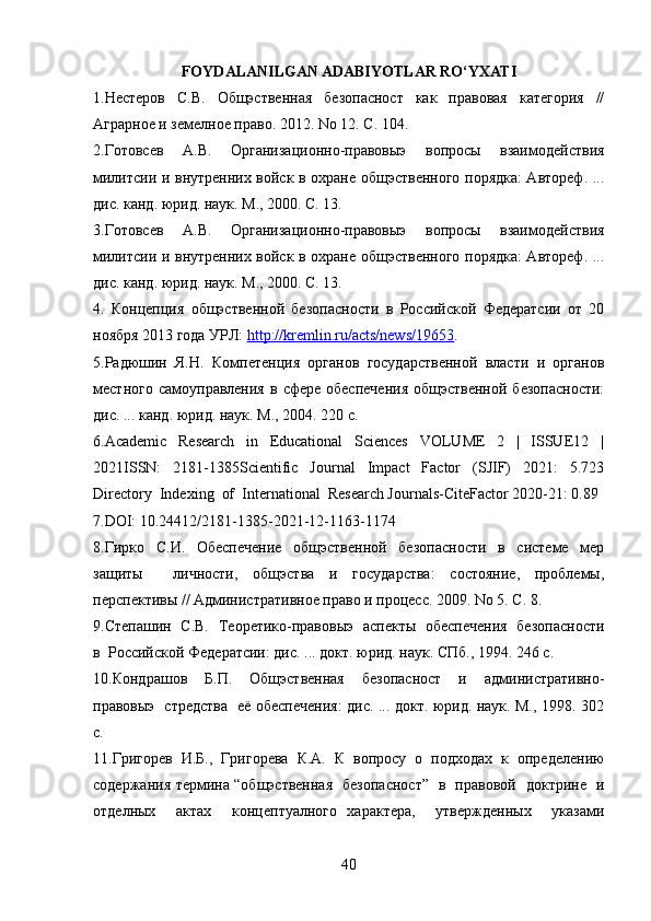 FOYDALANILGAN ADABIYOTLAR  RO‘YXATI
1.Нестеров   С.В.   Общэственная   безопасност   как   правовая   категория   //
Аграрное и земелное право. 2012. No 12. С. 104.
2.Готовсев   А.В.   Организационно-правовыэ   вопросы   взаимодействия
милитсии и внутренних войск в охране общэственного порядка: Автореф. ...
дис. канд. юрид. наук. М., 2000. С. 13.
3.Готовсев   А.В.   Организационно-правовыэ   вопросы   взаимодействия
милитсии и внутренних войск в охране общэственного порядка: Автореф. ...
дис. канд. юрид. наук. М., 2000. С. 13.
4.   Концепция   общэственной   безопасности   в   Российской   Федератсии   от   20
ноября 2013 года УРЛ:  http://kremlin.ru/acts/news/19653 .
5.Радюшин  Я.Н.  Компетенция  органов  государственной  власти  и  органов
местного  самоуправления   в  сфере  обеспечения  общэственной   безопасности:
дис. ... канд. юрид. наук. М ., 2004. 220  с .
6.Academic     Research     in     Educational     Sciences     VOLUME     2     |     ISSUE12     |
2021ISSN:     2181-1385Scientific     Journal     Impact     Factor     (SJIF)     2021:     5.723
Directory  Indexing  of  International  Research Journals-CiteFactor 2020-21: 0.89
7.DOI: 10.24412/2181-1385-2021-12-1163-1174  
8.Гирко     С.И.     Обеспечение     общэственной     безопасности     в     системе     мер
защиты     личности,   общэства   и   государства:   состояние,   проблемы,
перспективы // Административное право и процесс. 2009. No 5. С. 8.
9.Степашин   С.В.   Теоретико-правовыэ   аспекты   обеспечения   безопасности
в  Российской Федератсии: дис. ... докт. юрид. наук. СПб., 1994. 246 с.
10.Кондрашов     Б.П.     Общэственная     безопасност     и     административно-
правовыэ   стредства   её обеспечения: дис. ... докт. юрид. наук. М., 1998. 302
с.
11.Григорев   И.Б.,   Григорева   К.А.   К   вопросу   о   подходах   к   определению
содержания термина “общэственная   безопасност”   в   правовой   доктрине   и
отделных     актах     концептуалного   характера,     утвержденных     указами
40 