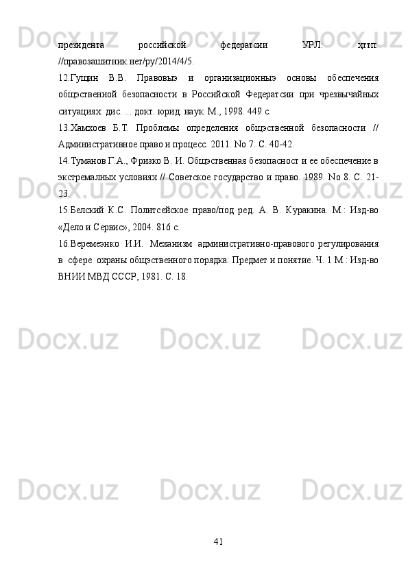 президента     российской     федератсии     УРЛ:     ҳттп:
//правозашитник.нет/ру/2014/4/5.
12.Гущин   В.В.   Правовыэ   и   организационныэ   основы   обеспечения
общэственной   безопасности   в   Российской   Федератсии   при   чрезвычайных
ситуациях: дис. ... докт. юрид. наук. М., 1998. 449 с.
13.Хамхоев     Б.Т.     Проблемы     определения     общэственной     безопасности     //
Административное право и процесс. 2011. No 7. С. 40-42.
14.Туманов Г.А., Фризко В. И. Общэственная безопасност и ее обеспечение в
экстремалных условиях // Советское государство и право. 1989. No 8. С. 21-
23.
15.Белский   К.С.   Политсейское   право/под   ред.   А.   В.   Куракина.   М.:   Изд-во
«Дело и Сервис», 2004. 816 с.
16.Веремеэнко   И.И.   Механизм   административно-правового регулирования
в  сфере  охраны общэственного порядка: Предмет и понятие. Ч. 1 М.: Изд-во
ВНИИ МВД СССР, 1981. С. 18.
41 