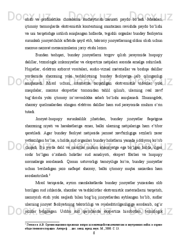 olish   va   profilaktika   choralarini   kuchaytirish   zarurati   paydo   bo‘ladi.   Masalan,
ijtimoiy   tarmoqlarda   ekstremistik   kontentning   muntazam   ravishda   paydo   bo‘lishi
va uni tarqatishga intilish aniqlangan hollarda, tegishli  organlar bunday faoliyatni
surunkali jinoyatchilik sifatida qayd etib, takroriy jinoyatlarning oldini olish uchun
maxsus nazorat mexanizmlarini joriy etishi lozim.
Bundan   tashqari,   bunday   jinoyatlarni   tergov   qilish   jarayonida   huquqiy
dalillar, texnologik imkoniyatlar va ekspertiza natijalari asosida amalga oshiriladi.
Hujjatlar,   elektron   axborot   vositalari,   audio-vizual   materiallar   va   boshqa   dalillar
yordamida   shaxsning   yoki   tashkilotning   bunday   faoliyatga   jalb   qilinganligi
aniqlanadi.   Misol   uchun,   internetda   tarqatilgan   ekstremistik   videolar   yoki
maqolalar,   maxsus   ekspertlar   tomonidan   tahlil   qilinib,   ularning   real   xavf
tug‘dirishi   yoki   ijtimoiy   zo‘ravonlikka   sabab   bo‘lishi   aniqlanadi.   Shuningdek,
shaxsiy   qurilmalardan   olingan   elektron   dalillar   ham   sud   jarayonida   muhim   o‘rin
tutadi.
Jinoyat-huquqiy   surunkalilik   jihatidan,   bunday   jinoyatlar   faqatgina
shaxsning   niyati   va   harakatlariga   emas,   balki   ularning   natijalariga   ham   e’tibor
qaratiladi.   Agar   bunday   faoliyat   natijasida   jamoat   xavfsizligiga   sezilarli   zarar
yetkazilgan bo‘lsa, u holda sud organlari bunday holatlarni yanada jiddiyroq ko‘rib
chiqadi.   Bu   yerda   dalil   va   misollar   muhim   ahamiyatga   ega   bo‘lgan   holda,   ilgari
sodir   bo‘lgan   o‘xshash   holatlar   sud   amaliyoti,   ekspert   fikrlari   va   huquqiy
normalarga   asoslanadi.   Qonun   ustuvorligi   tamoyiliga   ko‘ra,   bunday   jinoyatlar
uchun   beriladigan   jazo   nafaqat   shaxsiy,   balki   ijtimoiy   nuqtai   nazardan   ham
asoslantiriladi. 2
Misol   tariqasida,   ayrim   mamlakatlarda   bunday   jinoyatlar   yuzasidan   olib
borilgan sud ishlarida, shaxslar va tashkilotlar ekstremistik materiallarni tarqatish,
namoyish   etish   yoki   saqlash   bilan   bog‘liq   jinoyatlardan   ayblangan   bo‘lib,   sudlar
ularning   jinoyat   faoliyatining   takrorliligi   va   rejalashtirilganligiga   asoslanib,   og‘ir
jazolar   belgilagan.   Ushbu   sud   qarorlarida   ekspertiza   hisobotlari,   texnologik
2
 Готовсев А.В. Организационно-правовыэ вопросы взаимодействия милитсии и внутренних войск в охране
общэственного порядка: Автореф. ... дис. канд. юрид. наук. М., 2000. С. 13.
6 