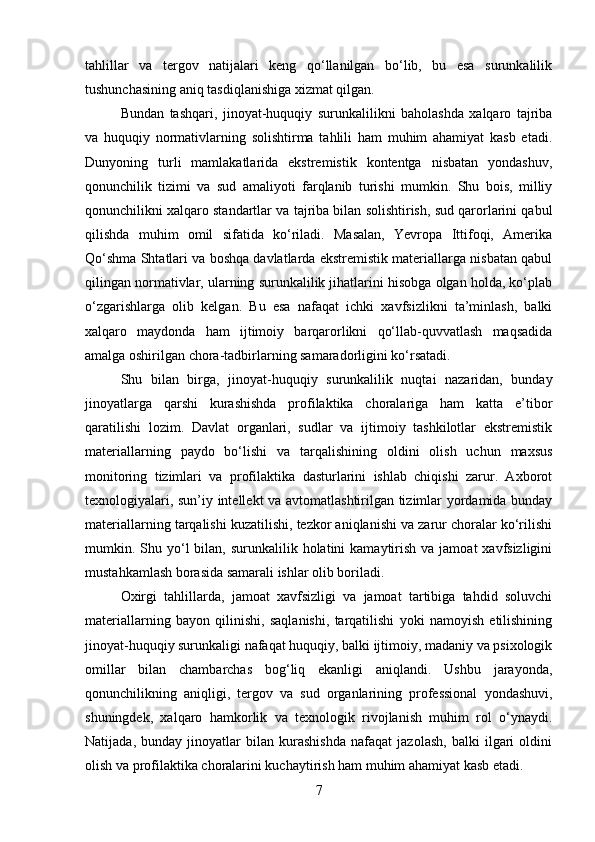 tahlillar   va   tergov   natijalari   keng   qo‘llanilgan   bo‘lib,   bu   esa   surunkalilik
tushunchasining aniq tasdiqlanishiga xizmat qilgan.
Bundan   tashqari,   jinoyat-huquqiy   surunkalilikni   baholashda   xalqaro   tajriba
va   huquqiy   normativlarning   solishtirma   tahlili   ham   muhim   ahamiyat   kasb   etadi.
Dunyoning   turli   mamlakatlarida   ekstremistik   kontentga   nisbatan   yondashuv,
qonunchilik   tizimi   va   sud   amaliyoti   farqlanib   turishi   mumkin.   Shu   bois,   milliy
qonunchilikni xalqaro standartlar va tajriba bilan solishtirish, sud qarorlarini qabul
qilishda   muhim   omil   sifatida   ko‘riladi.   Masalan,   Yevropa   Ittifoqi,   Amerika
Qo‘shma Shtatlari va boshqa davlatlarda ekstremistik materiallarga nisbatan qabul
qilingan normativlar, ularning surunkalilik jihatlarini hisobga olgan holda, ko‘plab
o‘zgarishlarga   olib   kelgan.   Bu   esa   nafaqat   ichki   xavfsizlikni   ta’minlash,   balki
xalqaro   maydonda   ham   ijtimoiy   barqarorlikni   qo‘llab-quvvatlash   maqsadida
amalga oshirilgan chora-tadbirlarning samaradorligini ko‘rsatadi.
Shu   bilan   birga,   jinoyat-huquqiy   surunkalilik   nuqtai   nazaridan,   bunday
jinoyatlarga   qarshi   kurashishda   profilaktika   choralariga   ham   katta   e’tibor
qaratilishi   lozim.   Davlat   organlari,   sudlar   va   ijtimoiy   tashkilotlar   ekstremistik
materiallarning   paydo   bo‘lishi   va   tarqalishining   oldini   olish   uchun   maxsus
monitoring   tizimlari   va   profilaktika   dasturlarini   ishlab   chiqishi   zarur.   Axborot
texnologiyalari, sun’iy intellekt va avtomatlashtirilgan tizimlar yordamida bunday
materiallarning tarqalishi kuzatilishi, tezkor aniqlanishi va zarur choralar ko‘rilishi
mumkin. Shu yo‘l  bilan,  surunkalilik holatini   kamaytirish  va  jamoat  xavfsizligini
mustahkamlash borasida samarali ishlar olib boriladi.
Oxirgi   tahlillarda,   jamoat   xavfsizligi   va   jamoat   tartibiga   tahdid   soluvchi
materiallarning   bayon   qilinishi,   saqlanishi,   tarqatilishi   yoki   namoyish   etilishining
jinoyat-huquqiy surunkaligi nafaqat huquqiy, balki ijtimoiy, madaniy va psixologik
omillar   bilan   chambarchas   bog‘liq   ekanligi   aniqlandi.   Ushbu   jarayonda,
qonunchilikning   aniqligi,   tergov   va   sud   organlarining   professional   yondashuvi,
shuningdek,   xalqaro   hamkorlik   va   texnologik   rivojlanish   muhim   rol   o‘ynaydi.
Natijada,   bunday   jinoyatlar   bilan   kurashishda   nafaqat   jazolash,   balki   ilgari   oldini
olish va profilaktika choralarini kuchaytirish ham muhim ahamiyat kasb etadi.
7 