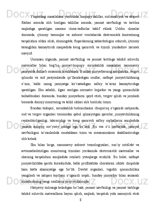 Yuqoridagi masalalarni yoritishda, huquqiy dalillar, sud amaliyoti va ekspert
fikrlari   asosida   olib   borilgan   tahlillar   asosida,   jamoat   xavfsizligi   va   tartibni
saqlashga   qaratilgan   maxsus   chora-tadbirlar   taklif   etiladi.   Ushbu   choralar
doirasida,   ijtimoiy   tarmoqlar   va   axborot   vositalarida   ekstremistik   kontentning
tarqalishini oldini olish, shuningdek, fuqarolarning xabardorligini oshirish, ijtimoiy
taranglikni   kamaytirish   maqsadida   keng   qamrovli   va   tizimli   yondashuv   zarurati
mavjud.
Umuman   olganda,   jamoat   xavfsizligi   va   jamoat   tartibiga   tahdid   soluvchi
materiallar   bilan   bog‘liq   jinoyat-huquqiy   surunkalilik   masalalari   zamonaviy
jamiyatda dolzarb muammo hisoblanadi. Bunday jinoyatlarning aniqlanishi, tergov
qilinishi   va   sud   jarayonlarida   qo‘llaniladigan   usullar,   nafaqat   jinoyatchilikning
o‘zini,   balki   uning   jamiyatga   ko‘rsatadigan   salbiy   ta’sirini   kamaytirishga
qaratilgan.   Shu   sababli,   ilgari   surilgan   normativ   hujjatlar   va   yangi   qonunchilik
tashabbuslari   doirasida,   bunday   jinoyatlarni   qayd   etish,   tergov   qilish   va   jazolash
borasida doimiy monitoring va tahlil ishlari olib borilishi lozim.
Bundan tashqari,  surunkalilik tushunchasini  chuqurroq o‘rganish  natijasida,
sud   va   tergov   organlari   tomonidan   qabul   qilinayotgan   qarorlar,   jinoyatchilikning
rejalashtirilganligi,   takroriyligi   va   keng   qamrovli   salbiy   oqibatlarini   aniqlashda
yanada   aniqroq   me’yoriy   asosga   ega   bo‘ladi.   Bu   esa   o‘z   navbatida,   jamiyat
xavfsizligini   ta’minlashda   mustahkam   tizim   va   mexanizmlarni   shakllantirishga
olib keladi.
Shu   bilan   birga,   zamonaviy   axborot   texnologiyalari,   sun’iy   intellekt   va
avtomatlashtirilgan   monitoring   tizimlari   yordamida   ekstremistik   materiallar   va
ularning   tarqalishini   aniqlashda   sezilarli   yutuqlarga   erishildi.   Bu   holat,   nafaqat
jinoyatchilikka   qarshi   kurashishda,   balki   profilaktika   choralarini   ishlab   chiqishda
ham   katta   ahamiyatga   ega   bo‘ldi.   Davlat   organlari,   tegishli   qonunchilikni
yangilash   va   xalqaro   tajribani   o‘rganish   orqali,   bunday   jinoyatlar   bilan   samarali
kurashishning yangi usullarini joriy etishmoqda.
Natijaviy xulosaga keladigan bo‘lsak, jamoat xavfsizligi va jamoat tartibiga
tahdid   soluvchi   materiallarni   bayon   qilish,   saqlash,   tarqatish   yoki   namoyish   etish
8 
