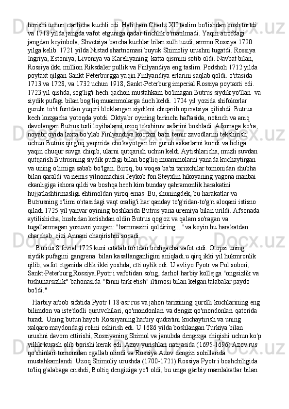 borishi uchun etarlicha kuchli edi. Hali ham Charlz XII taslim bo'lishdan bosh tortdi 
va 1718 yilda jangda vafot etguniga qadar tinchlik o'rnatilmadi. Yaqin atrofdagi  
jangdan keyinbola, Shvetsiya barcha kuchlar bilan sulh tuzdi, ammo Rossiya 1720 
yilga kelib. 1721 yilda Nistad shartnomasi buyuk Shimoliy urushni tugatdi. Rossiya 
Ingriya, Estoniya, Livoniya va Kareliyaning  katta qismini sotib oldi. Navbat bilan, 
Rossiya ikki million Riksdaler pullik va Finlyandiya eng taslim. Podshoh 1712 yilda 
poytaxt qilgan Sankt-Peterburgga yaqin Finlyandiya erlarini saqlab qoldi. o'rtasida 
1713 va 1728, va 1732 uchun 1918, Sankt-Peterburg imperial Rossiya poytaxti edi.  
1723 yil qishda, sog'lig'i hech qachon mustahkam bo'lmagan Butrus siydik yo'llari  va
siydik pufagi bilan bog'liq muammolarga duch keldi. 1724 yil yozida shifokorlar 
guruhi to'rt funtdan yuqori bloklangan siydikni chiqarib operatsiya qilishdi. Butrus 
kech kuzgacha yotoqda yotdi. Oktyabr oyining birinchi haftasida, notinch va aniq 
davolangan Butrus turli loyihalarni uzoq tekshiruv safarini boshladi. Afsonaga ko'ra, 
noyabr oyida laxta bo'ylab Finlyandiya ko'rfazi ba'zi temir zavodlarini tekshirish 
uchun Butrus qirg'oq yaqinida cho'kayotgan bir guruh askarlarni ko'rdi va beliga 
yaqin chuqur suvga chiqib, ularni qutqarish uchun keldi.Aytishlaricha, muzli suvdan 
qutqarish Butrusning siydik pufagi bilan bog'liq muammolarni yanada kuchaytirgan 
va uning o'limiga sabab bo'lgan. Biroq, bu voqea ba'zi tarixchilar tomonidan shubha 
bilan qaraldi va nemis yilnomachisi Jeykob fon Steyxlin hikoyaning yagona manbai 
ekanligiga ishora qildi va boshqa hech kim bunday qahramonlik harakatini 
hujjatlashtirmasligi ehtimoldan yiroq emas. Bu, shuningdek, bu harakatlar va 
Butrusning o'limi o'rtasidagi vaqt oralig'i har qanday to'g'ridan-to'g'ri aloqani istisno 
qiladi.1725 yil yanvar oyining boshlarida Butrus yana uremiya bilan urildi. Afsonada 
aytilishicha, hushidan ketishdan oldin Butrus qog'oz va qalam so'ragan va 
tugallanmagan yozuvni yozgan: "hammasini qoldiring ..."va keyin bu harakatdan 
charchab, qizi Annani chaqirishni so'radi.
     Butrus 8 fevral 1725 kuni ertalab to'rtdan beshgacha vafot etdi. Otopsi uning 
siydik pufagini gangrena  bilan kasallanganligini aniqladi.u qirq ikki yil hukmronlik 
qilib, vafot etganida ellik ikki yoshda, etti oylik edi. U avliyo Pyotr va Pol sobori, 
Sankt-Peterburg,Rossiya.Pyotr i vafotidan so'ng, darhol harbiy kollejga "ongsizlik va 
tushunarsizlik" bahonasida "fanni tark etish" iltimosi bilan kelgan talabalar paydo 
bo'ldi."
   Harbiy arbob sifatida Pyotr I 18-asr rus va jahon tarixining qurolli kuchlarining eng
bilimdon va iste'dodli quruvchilari, qo'mondonlari va dengiz qo'mondonlari qatorida 
turadi. Uning butun hayoti Rossiyaning harbiy qudratini kuchaytirish va uning 
xalqaro maydondagi rolini oshirish edi. U 1686 yilda boshlangan Turkiya bilan 
urushni davom ettirishi, Rossiyaning Shimol va janubda dengizga chiqishi uchun ko'p
yillik kurash olib borishi kerak edi. Azov yurishlari natijasida (1695-1696) Azov rus 
qo'shinlari tomonidan egallab olindi va Rossiya Azov dengizi sohillarida 
mustahkamlandi. Uzoq Shimoliy urushda (1700-1721) Rossiya Pyotr i boshchiligida 
to'liq g'alabaga erishdi, Boltiq dengiziga yo'l oldi, bu unga g'arbiy mamlakatlar bilan  