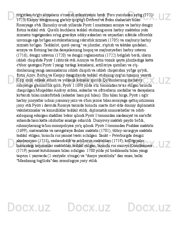 to'g'ridan-to'g'ri aloqalarni o'rnatish imkoniyatini berdi. Fors yurishidan so'ng (1722-
1723) Kaspiy dengizining g'arbiy qirg'og'i Derbent va Boku shaharlari bilan 
Rossiyaga o'tdi.Shimoliy urush yillarida Pyotr I muntazam armiya va harbiy-dengiz 
flotini tashkil etdi. Qurolli kuchlarni tashkil etishning asosi harbiy maktabni yoki 
xizmatni tugatgandan so'ng gvardiya oddiy askarlari va serjantlari sifatida ofitserlik 
unvoniga ega bo'lgan aristokratlarning rekrutlik xizmati (1705) va majburiy harbiy 
xizmati bo'lgan. Tashkilot, qurol-yarog ' va jihozlar, o'qitish va taktika qoidalari, 
armiya va flotning barcha darajalarining huquq va majburiyatlari harbiy ustavni 
(1716), dengiz ustavini (1720) va dengiz reglamentini (1722) belgilab berdi, ularni 
ishlab chiqishda Pyotr I ishtirok etdi.Armiya va flotni texnik qayta jihozlashga katta 
e'tibor qaratgan Pyotr I yangi turdagi kemalarni, artilleriya qurollari va o'q-
dorilarning yangi namunalarini ishlab chiqish va ishlab chiqarishni yo'lga qo'ydi, 
flotni Azov, Boltiq va Kaspiy dengizlarida tashkil etishning uyg'un tizimini yaratdi. 
Ko'p sonli eshkak eshish va yelkanli kemalar qurildi.Qo'shinlarning ma'naviy 
ruhiyatiga g'amxo'rlik qilib, Pyotr I 1698 yilda o'zi tomonidan ta'sis etilgan birinchi 
chaqirilgan Muqaddas Andrey ordeni, askarlar va ofitserlarni medallar va darajalarni 
ko'tarish bilan mukofotladi (askarlar ham pul bilan). Shu bilan birga, Pyotr i og'ir 
harbiy jinoyatlar uchun jismoniy jazo va o'lim jazosi bilan armiyaga qattiq intizomni 
joriy etdi.Pyotr i davrida Rossiya tarixida birinchi marta chet elda doimiy diplomatik 
vakolatxonalar va konsulliklar tashkil etildi, diplomatik munosabatlar va odob-
axloqning eskirgan shakllari bekor qilindi.Pyotr I tomonidan madaniyat va ma'rifat 
sohasida ham katta islohotlar amalga oshirildi. Dunyoviy maktab paydo bo'ldi, 
ruhoniylarning ta'lim monopoliyasi yo'q qilindi. Pyotr I tomonidan Pushkar maktabi 
(1699), matematika va navigatsiya fanlari maktabi (1701), tibbiy-xirurgiya maktabi 
tashkil etilgan; birinchi rus jamoat teatri ochilgan. Sankt – Peterburgda dengiz 
akademiyasi (1715), muhandislik va artilleriya maktablari (1719), kollegiyalar 
huzuridagi tarjimonlar maktablari tashkil etilgan, birinchi rus muzeyi-Kunstkamera 
(1719) jamoat kutubxonasi bilan ochilgan. 1700 yilda yil boshlanishi bilan yangi 
taqvim 1 yanvarda (1 sentyabr o'rniga) va "dunyo yaratilishi" dan emas, balki 
"Masihning tug'ilishi"dan xronologiya joriy etildi. 
