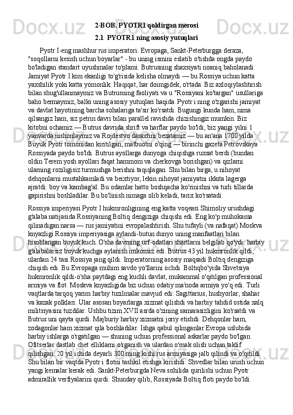 2-BOB. PYOTR1 qoldirgan merosi
2.1  PYOTR1 ning asosiy yutuqlari
       Pyotr I-eng mashhur rus imperatori. Evropaga, Sankt-Peterburgga deraza, 
"soqollarni kesish uchun boyarlar" - bu uning ismini eslatib o'tishda ongda paydo 
bo'ladigan standart uyushmalar to'plami. Butrusning shaxsiyati noaniq baholanadi. 
Jamiyat Pyotr I kim ekanligi to'g'risida kelisha olmaydi — bu Rossiya uchun katta 
yaxshilik yoki katta yomonlik. Haqiqat, har doimgidek, o'rtada. Biz axloqiylashtirish 
bilan shug'ullanmaymiz va Butrusning faoliyati va u "Rossiyani ko'targan" usullariga 
baho bermaymiz, balki uning asosiy yutuqlari haqida.   Pyotr i ning o'zgarishi jamiyat 
va davlat hayotining barcha sohalariga ta'sir ko'rsatdi. Bugungi kunda ham, nima 
qilsangiz ham, siz petrin davri bilan parallel ravishda chizishingiz mumkin. Biz 
kitobni ochamiz — Butrus davrida shrift va harflar paydo bo'ldi; biz yangi yilni 1 
yanvarda nishonlaymiz va Rojdestvo daraxtini bezatamiz — bu an'ana 1700 yilda 
Buyuk Pyotr tomonidan kiritilgan; matbuotni o'qing — birinchi gazeta Petrovskaya 
Rossiyada paydo bo'ldi. Butrus ayollarga dunyoga chiqishga ruxsat berdi (bundan 
oldin Terem yosh ayollari faqat hammom va cherkovga borishgan) va qizlarni 
ularning roziligisiz turmushga berishni taqiqlagan. Shu bilan birga, u nihoyat 
dehqonlarni mustahkamladi va beixtiyor, lekin nihoyat jamiyatni ikkita lagerga 
ajratdi: boy va kambag'al. Bu odamlar hatto boshqacha ko'rinishni va turli tillarda 
gapirishni boshladilar. Bu bo'linish nimaga olib keladi, tarix ko'rsatadi.
Rossiya imperiyasi Pyotr I hukmronligining eng katta voqeasi Shimoliy urushdagi 
g'alaba natijasida Rossiyaning Boltiq dengiziga chiqishi edi. Eng ko'p muhokama 
qilinadigan narsa — rus jamiyatini evropalashtirish. Shu tufayli (va nafaqat) Moskva 
knyazligi Rossiya imperiyasiga aylandi-butun dunyo uning manfaatlari bilan 
hisoblangan buyuk kuch.   O'sha davrning urf-odatlari shartlarni belgilab qo'ydi: harbiy
g'alabalarsiz buyuk kuchga aylanish imkonsiz edi. Butrus 43 yil hukmronlik qildi, 
ulardan 24 tasi Rossiya jang qildi. Imperatorning asosiy maqsadi Boltiq dengiziga 
chiqish edi. Bu Evropaga muhim savdo yo'llarini ochdi. Boltiqbo'yida Shvetsiya 
hukmronlik qildi-o'sha paytdagi eng kuchli davlat, mukammal o'qitilgan professional 
armiya va flot. Moskva knyazligida biz uchun odatiy ma'noda armiya yo'q edi. Turli 
vaqtlarda tarqoq yarim harbiy tuzilmalar mavjud edi: Sagittarius, hushyorlar, shahar 
va kazak polklari. Ular asosan boyarlarga xizmat qilishdi va harbiy tahdid ostida xalq
militsiyasini tuzdilar. Ushbu tizim XVII asrda o'zining samarasizligini ko'rsatdi va 
Butrus uni qayta qurdi. Majburiy harbiy xizmatni joriy etishdi. Dehqonlar ham, 
zodagonlar ham xizmat qila boshladilar. Ishga qabul qilinganlar Evropa uslubida 
harbiy ishlarga o'rgatilgan — shuning uchun professional askarlar paydo bo'lgan. 
Ofitserlar dastlab chet elliklarni o'rganish va ulardan o'rnak olish uchun taklif 
qilishgan. 20 yil ichida deyarli 300 ming kishi rus armiyasiga jalb qilindi va o'qitildi.  
Shu bilan bir vaqtda Pyotr i flotni tashkil etishga kirishdi. Shvedlar bilan urush uchun
yangi kemalar kerak edi. Sankt-Peterburgda Neva sohilida qurilishi uchun Pyotr 
admirallik verfiyalarini qurdi. Shunday qilib, Rossiyada Boltiq floti paydo bo'ldi.  