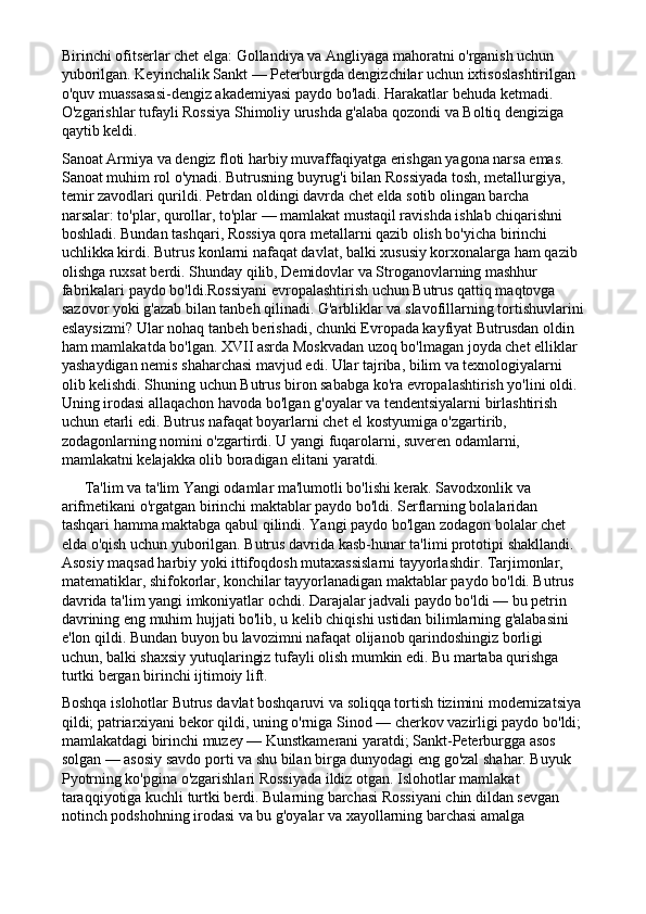 Birinchi ofitserlar chet elga: Gollandiya va Angliyaga mahoratni o'rganish uchun 
yuborilgan. Keyinchalik Sankt — Peterburgda dengizchilar uchun ixtisoslashtirilgan 
o'quv muassasasi-dengiz akademiyasi paydo bo'ladi. Harakatlar behuda ketmadi. 
O'zgarishlar tufayli Rossiya Shimoliy urushda g'alaba qozondi va Boltiq dengiziga 
qaytib keldi.
Sanoat Armiya va dengiz floti harbiy muvaffaqiyatga erishgan yagona narsa emas. 
Sanoat muhim rol o'ynadi. Butrusning buyrug'i bilan Rossiyada tosh, metallurgiya, 
temir zavodlari qurildi. Petrdan oldingi davrda chet elda sotib olingan barcha 
narsalar: to'plar, qurollar, to'plar — mamlakat mustaqil ravishda ishlab chiqarishni 
boshladi. Bundan tashqari, Rossiya qora metallarni qazib olish bo'yicha birinchi 
uchlikka kirdi. Butrus konlarni nafaqat davlat, balki xususiy korxonalarga ham qazib 
olishga ruxsat berdi. Shunday qilib, Demidovlar va Stroganovlarning mashhur 
fabrikalari paydo bo'ldi.Rossiyani evropalashtirish uchun Butrus qattiq maqtovga 
sazovor yoki g'azab bilan tanbeh qilinadi. G'arbliklar va slavofillarning tortishuvlarini
eslaysizmi? Ular nohaq tanbeh berishadi, chunki Evropada kayfiyat Butrusdan oldin 
ham mamlakatda bo'lgan. XVII asrda Moskvadan uzoq bo'lmagan joyda chet elliklar 
yashaydigan nemis shaharchasi mavjud edi. Ular tajriba, bilim va texnologiyalarni 
olib kelishdi. Shuning uchun Butrus biron sababga ko'ra evropalashtirish yo'lini oldi. 
Uning irodasi allaqachon havoda bo'lgan g'oyalar va tendentsiyalarni birlashtirish 
uchun etarli edi. Butrus nafaqat boyarlarni chet el kostyumiga o'zgartirib, 
zodagonlarning nomini o'zgartirdi. U yangi fuqarolarni, suveren odamlarni, 
mamlakatni kelajakka olib boradigan elitani yaratdi.
      Ta'lim va ta'lim Yangi odamlar ma'lumotli bo'lishi kerak. Savodxonlik va 
arifmetikani o'rgatgan birinchi maktablar paydo bo'ldi. Serflarning bolalaridan 
tashqari hamma maktabga qabul qilindi. Yangi paydo bo'lgan zodagon bolalar chet 
elda o'qish uchun yuborilgan. Butrus davrida kasb-hunar ta'limi prototipi shakllandi. 
Asosiy maqsad harbiy yoki ittifoqdosh mutaxassislarni tayyorlashdir. Tarjimonlar, 
matematiklar, shifokorlar, konchilar tayyorlanadigan maktablar paydo bo'ldi. Butrus 
davrida ta'lim yangi imkoniyatlar ochdi. Darajalar jadvali paydo bo'ldi — bu petrin 
davrining eng muhim hujjati bo'lib, u kelib chiqishi ustidan bilimlarning g'alabasini 
e'lon qildi. Bundan buyon bu lavozimni nafaqat olijanob qarindoshingiz borligi 
uchun, balki shaxsiy yutuqlaringiz tufayli olish mumkin edi. Bu martaba qurishga 
turtki bergan birinchi ijtimoiy lift.
Boshqa islohotlar Butrus davlat boshqaruvi va soliqqa tortish tizimini modernizatsiya
qildi; patriarxiyani bekor qildi, uning o'rniga Sinod — cherkov vazirligi paydo bo'ldi;
mamlakatdagi birinchi muzey — Kunstkamerani yaratdi; Sankt-Peterburgga asos 
solgan — asosiy savdo porti va shu bilan birga dunyodagi eng go'zal shahar. Buyuk 
Pyotrning ko'pgina o'zgarishlari Rossiyada ildiz otgan. Islohotlar mamlakat 
taraqqiyotiga kuchli turtki berdi. Bularning barchasi Rossiyani chin dildan sevgan 
notinch podshohning irodasi va bu g'oyalar va xayollarning barchasi amalga  