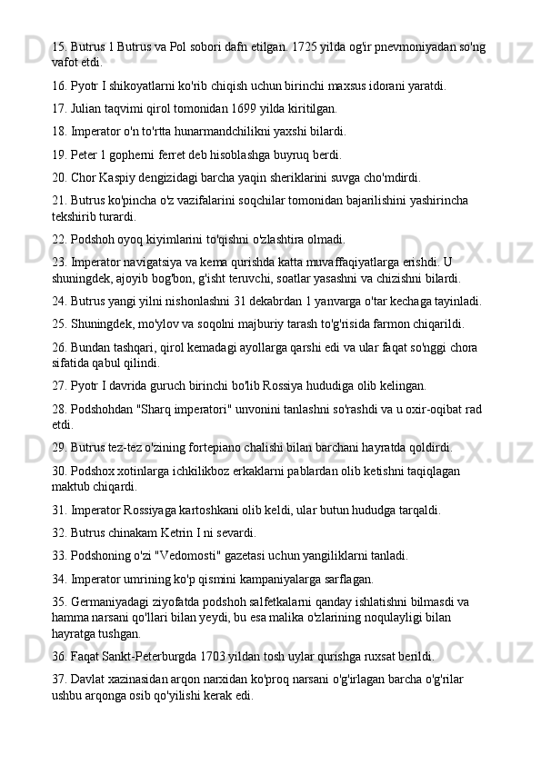 15. Butrus 1 Butrus va Pol sobori dafn etilgan. 1725 yilda og'ir pnevmoniyadan so'ng 
vafot etdi.
16. Pyotr I shikoyatlarni ko'rib chiqish uchun birinchi maxsus idorani yaratdi.
17. Julian taqvimi qirol tomonidan 1699 yilda kiritilgan.
18. Imperator o'n to'rtta hunarmandchilikni yaxshi bilardi.
19. Peter 1 gopherni ferret deb hisoblashga buyruq berdi.
20. Chor Kaspiy dengizidagi barcha yaqin sheriklarini suvga cho'mdirdi.
21. Butrus ko'pincha o'z vazifalarini soqchilar tomonidan bajarilishini yashirincha 
tekshirib turardi.
22. Podshoh oyoq kiyimlarini to'qishni o'zlashtira olmadi.
23. Imperator navigatsiya va kema qurishda katta muvaffaqiyatlarga erishdi. U 
shuningdek, ajoyib bog'bon, g'isht teruvchi, soatlar yasashni va chizishni bilardi.
24. Butrus yangi yilni nishonlashni 31 dekabrdan 1 yanvarga o'tar kechaga tayinladi.
25. Shuningdek, mo'ylov va soqolni majburiy tarash to'g'risida farmon chiqarildi.
26. Bundan tashqari, qirol kemadagi ayollarga qarshi edi va ular faqat so'nggi chora 
sifatida qabul qilindi.
27. Pyotr I davrida guruch birinchi bo'lib Rossiya hududiga olib kelingan.
28. Podshohdan "Sharq imperatori" unvonini tanlashni so'rashdi va u oxir-oqibat rad 
etdi.
29. Butrus tez-tez o'zining fortepiano chalishi bilan barchani hayratda qoldirdi.
30. Podshox xotinlarga ichkilikboz erkaklarni pablardan olib ketishni taqiqlagan 
maktub chiqardi.
31. Imperator Rossiyaga kartoshkani olib keldi, ular butun hududga tarqaldi.
32. Butrus chinakam Ketrin I ni sevardi.
33. Podshoning o'zi "Vedomosti" gazetasi uchun yangiliklarni tanladi.
34. Imperator umrining ko'p qismini kampaniyalarga sarflagan.
35. Germaniyadagi ziyofatda podshoh salfetkalarni qanday ishlatishni bilmasdi va 
hamma narsani qo'llari bilan yeydi, bu esa malika o'zlarining noqulayligi bilan 
hayratga tushgan.
36. Faqat Sankt-Peterburgda 1703 yildan tosh uylar qurishga ruxsat berildi.
37. Davlat xazinasidan arqon narxidan ko'proq narsani o'g'irlagan barcha o'g'rilar 
ushbu arqonga osib qo'yilishi kerak edi. 
