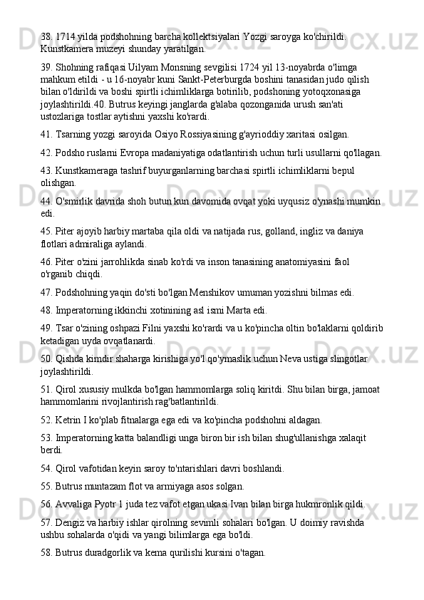 38. 1714 yilda podshohning barcha kollektsiyalari Yozgi saroyga ko'chirildi. 
Kunstkamera muzeyi shunday yaratilgan.
39. Shohning rafiqasi Uilyam Monsning sevgilisi 1724 yil 13-noyabrda o'limga 
mahkum etildi - u 16-noyabr kuni Sankt-Peterburgda boshini tanasidan judo qilish 
bilan o'ldirildi va boshi spirtli ichimliklarga botirilib, podshoning yotoqxonasiga 
joylashtirildi.40. Butrus keyingi janglarda g'alaba qozonganida urush san'ati 
ustozlariga tostlar aytishni yaxshi ko'rardi.
41. Tsarning yozgi saroyida Osiyo Rossiyasining g'ayrioddiy xaritasi osilgan.
42. Podsho ruslarni Evropa madaniyatiga odatlantirish uchun turli usullarni qo'llagan.
43. Kunstkameraga tashrif buyurganlarning barchasi spirtli ichimliklarni bepul 
olishgan.
44. O'smirlik davrida shoh butun kun davomida ovqat yoki uyqusiz o'ynashi mumkin 
edi.
45. Piter ajoyib harbiy martaba qila oldi va natijada rus, golland, ingliz va daniya 
flotlari admiraliga aylandi.
46.  Piter o'zini jarrohlikda sinab ko'rdi va inson tanasining anatomiyasini faol 
o'rganib chiqdi.
47. Podshohning yaqin do'sti bo'lgan Menshikov umuman yozishni bilmas edi.
48. Imperatorning ikkinchi xotinining asl ismi Marta edi.
49. Tsar o'zining oshpazi Filni yaxshi ko'rardi va u ko'pincha oltin bo'laklarni qoldirib
ketadigan uyda ovqatlanardi.
50. Qishda kimdir shaharga kirishiga yo'l qo'ymaslik uchun Neva ustiga slingotlar 
joylashtirildi.
51. Qirol xususiy mulkda bo'lgan hammomlarga soliq kiritdi. Shu bilan birga, jamoat 
hammomlarini rivojlantirish rag'batlantirildi.
52. Ketrin I ko'plab fitnalarga ega edi va ko'pincha podshohni aldagan.
53. Imperatorning katta balandligi unga biron bir ish bilan shug'ullanishga xalaqit 
berdi.
54. Qirol vafotidan keyin saroy to'ntarishlari davri boshlandi.
55. Butrus muntazam flot va armiyaga asos solgan.
56. Avvaliga Pyotr 1 juda tez vafot etgan ukasi Ivan bilan birga hukmronlik qildi.
57. Dengiz va harbiy ishlar qirolning sevimli sohalari bo'lgan. U doimiy ravishda 
ushbu sohalarda o'qidi va yangi bilimlarga ega bo'ldi.
58. Butrus duradgorlik va kema qurilishi kursini o'tagan. 