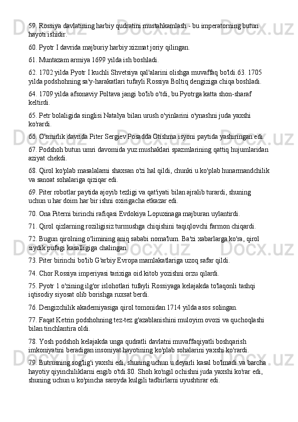 59. Rossiya davlatining harbiy qudratini mustahkamlash - bu imperatorning butun 
hayoti ishidir.
60. Pyotr I davrida majburiy harbiy xizmat joriy qilingan.
61. Muntazam armiya 1699 yilda ish boshladi.
62. 1702 yilda Pyotr I kuchli Shvetsiya qal'alarini olishga muvaffaq bo'ldi.63. 1705 
yilda podshohning sa'y-harakatlari tufayli Rossiya Boltiq dengiziga chiqa boshladi.
64. 1709 yilda afsonaviy Poltava jangi bo'lib o'tdi, bu Pyotrga katta shon-sharaf 
keltirdi.
65. Petr bolaligida singlisi Natalya bilan urush o'yinlarini o'ynashni juda yaxshi 
ko'rardi.
66. O'smirlik davrida Piter Sergiev Posadda Otishma isyoni paytida yashiringan edi.
67. Podshoh butun umri davomida yuz mushaklari spazmlarining qattiq hujumlaridan
aziyat chekdi.
68. Qirol ko'plab masalalarni shaxsan o'zi hal qildi, chunki u ko'plab hunarmandchilik
va sanoat sohalariga qiziqar edi.
69. Piter robotlar paytida ajoyib tezligi va qat'iyati bilan ajralib turardi, shuning 
uchun u har doim har bir ishni oxirigacha etkazar edi.
70. Ona Piterni birinchi rafiqasi Evdokiya Lopuxinaga majburan uylantirdi.
71. Qirol qizlarning roziligisiz turmushga chiqishini taqiqlovchi farmon chiqardi.
72. Bugun qirolning o'limining aniq sababi noma'lum. Ba'zi xabarlarga ko'ra, qirol 
siydik pufagi kasalligiga chalingan.
73. Piter birinchi bo'lib G'arbiy Evropa mamlakatlariga uzoq safar qildi.
74. Chor Rossiya imperiyasi tarixiga oid kitob yozishni orzu qilardi.
75. Pyotr 1 o'zining ilg'or islohotlari tufayli Rossiyaga kelajakda to'laqonli tashqi 
iqtisodiy siyosat olib borishga ruxsat berdi.
76. Dengizchilik akademiyasiga qirol tomonidan 1714 yilda asos solingan.
77. Faqat Ketrin podshohning tez-tez g'azablanishini muloyim ovozi va quchoqlashi 
bilan tinchlantira oldi.
78. Yosh podshoh kelajakda unga qudratli davlatni muvaffaqiyatli boshqarish 
imkoniyatini beradigan insoniyat hayotining ko'plab sohalarini yaxshi ko'rardi.
79. Butrusning sog'lig'i yaxshi edi, shuning uchun u deyarli kasal bo'lmadi va barcha 
hayotiy qiyinchiliklarni engib o'tdi.80. Shoh ko'ngil ochishni juda yaxshi ko'rar edi, 
shuning uchun u ko'pincha saroyda kulgili tadbirlarni uyushtirar edi. 