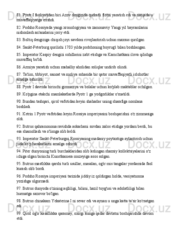 81. Pyotr I faoliyatidan biri Azov dengizida qudratli flotni yaratish edi va natijada u 
muvaffaqiyatga erishdi.
82. Podsho Rossiyada yangi xronologiyani va zamonaviy Yangi yil bayramlarini 
nishonlash an'analarini joriy etdi.
83. Boltiq dengiziga chiqish joyi savdoni rivojlantirish uchun maxsus qurilgan
84. Sankt-Peterburg qurilishi 1703 yilda podshoning buyrug'i bilan boshlangan.
85. Imperator Kaspiy dengizi sohillarini zabt etishga va Kamchatkani ilova qilishga 
muvaffaq bo'ldi.
86. Armiya yaratish uchun mahalliy aholidan soliqlar undirib olindi.
87. Ta'lim, tibbiyot, sanoat va moliya sohasida bir qator muvaffaqiyatli islohotlar 
amalga oshirildi.
88. Pyotr I davrida birinchi gimnaziya va bolalar uchun ko'plab maktablar ochilgan.
89. Ko'pgina etakchi mamlakatlarda Pyotr 1 ga yodgorliklar o'rnatildi.
90. Bundan tashqari, qirol vafotidan keyin shaharlar uning sharafiga nomlana 
boshladi.
91. Ketrin 1 Pyotr vafotidan keyin Rossiya imperiyasini boshqarishni o'z zimmasiga 
oldi.
92. Butrus qahramonona ravishda askarlarni suvdan xalos etishga yordam berdi, bu 
esa shamollash va o'limga olib keldi.
93. Imperator Sankt-Peterburgni Rossiyaning madaniy poytaxtiga aylantirish uchun 
juda ko'p harakatlarni amalga oshirdi.
94. Piter dunyoning turli burchaklaridan olib kelingan shaxsiy kollektsiyalarini o'z 
ichiga olgan birinchi Kunstkamera muzeyiga asos solgan.
95. Butrus mastlikka qarshi turli usullar, masalan, og'ir mis tangalar yordamida faol 
kurash olib bordi.
96. Podsho Rossiya imperiyasi tarixida jiddiy iz qoldirgan holda, vasiyatnoma 
yozishga ulgurmadi.
97. Butrus dunyoda o'zining aqlliligi, bilimi, hazil tuyg'usi va adolatliligi bilan 
hurmatga sazovor bo'lgan.
98. Butrus chinakam Yekaterina I ni sevar edi va aynan u unga katta ta'sir ko'rsatgan 
edi.
99. Qirol og'ir kasallikka qaramay, oxirgi kunga qadar davlatni boshqarishda davom 
etdi. 