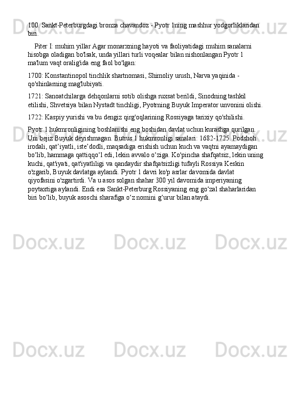 100. Sankt-Peterburgdagi bronza chavandoz - Pyotr 1ning mashhur yodgorliklaridan 
biri.
    Piter I: muhim yillar Agar monarxning hayoti va faoliyatidagi muhim sanalarni 
hisobga oladigan bo'lsak, unda yillari turli voqealar bilan nishonlangan Pyotr 1 
ma'lum vaqt oralig'ida eng faol bo'lgan:
1700: Konstantinopol tinchlik shartnomasi, Shimoliy urush, Narva yaqinida - 
qo'shinlarning mag'lubiyati.
1721: Sanoatchilarga dehqonlarni sotib olishga ruxsat berildi, Sinodning tashkil 
etilishi, Shvetsiya bilan Nystadt tinchligi, Pyotrning Buyuk Imperator unvonini olishi.
1722: Kaspiy yurishi va bu dengiz qirg'oqlarining Rossiyaga tarixiy qo'shilishi.
Pyotr 1 hukmronligining boshlanishi eng boshidan davlat uchun kurashga qurilgan. 
Uni bejiz Buyuk deyishmagan. Butrus 1 hukmronligi sanalari: 1682-1725. Podshoh 
irodali, qat’iyatli, iste’dodli, maqsadiga erishish uchun kuch va vaqtni ayamaydigan 
bo‘lib, hammaga qattiqqo‘l edi, lekin avvalo o‘ziga. Ko'pincha shafqatsiz, lekin uning
kuchi, qat'iyati, qat'iyatliligi va qandaydir shafqatsizligi tufayli Rossiya Keskin 
o'zgarib, Buyuk davlatga aylandi. Pyotr 1 davri ko'p asrlar davomida davlat 
qiyofasini o'zgartirdi. Va u asos solgan shahar 300 yil davomida imperiyaning 
poytaxtiga aylandi. Endi esa Sankt-Peterburg Rossiyaning eng go‘zal shaharlaridan 
biri bo‘lib, buyuk asoschi sharafiga o‘z nomini g‘urur bilan ataydi. 