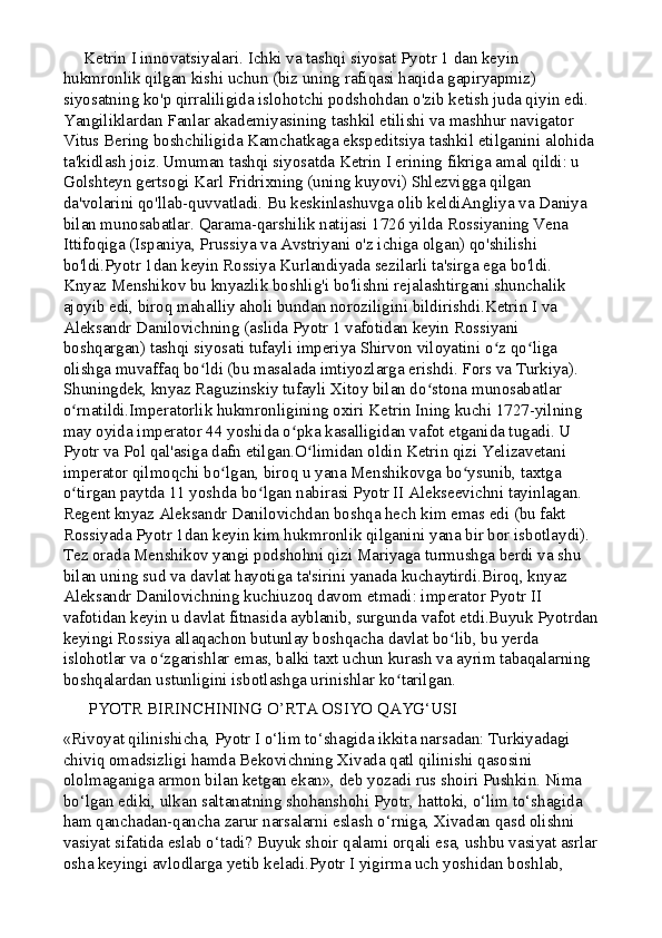      Ketrin I innovatsiyalari. Ichki va tashqi siyosat Pyotr 1 dan keyin 
hukmronlik qilgan kishi uchun (biz uning rafiqasi haqida gapiryapmiz) 
siyosatning ko'p qirraliligida islohotchi podshohdan o'zib ketish juda qiyin edi. 
Yangiliklardan Fanlar akademiyasining tashkil etilishi va mashhur navigator 
Vitus Bering boshchiligida Kamchatkaga ekspeditsiya tashkil etilganini alohida 
ta'kidlash joiz.   Umuman tashqi siyosatda Ketrin I erining fikriga amal qildi: u 
Golshteyn gertsogi Karl Fridrixning (uning kuyovi) Shlezvigga qilgan 
da'volarini qo'llab-quvvatladi. Bu keskinlashuvga olib keldiAngliya va Daniya 
bilan munosabatlar. Qarama-qarshilik natijasi 1726 yilda Rossiyaning Vena 
Ittifoqiga (Ispaniya, Prussiya va Avstriyani o'z ichiga olgan) qo'shilishi 
bo'ldi.Pyotr 1dan keyin Rossiya Kurlandiyada sezilarli ta'sirga ega bo'ldi. 
Knyaz Menshikov bu knyazlik boshlig'i bo'lishni rejalashtirgani shunchalik 
ajoyib edi, biroq mahalliy aholi bundan noroziligini bildirishdi.Ketrin I va 
Aleksandr Danilovichning (aslida Pyotr 1 vafotidan keyin Rossiyani 
boshqargan) tashqi siyosati tufayli imperiya Shirvon viloyatini o z qo liga ʻ ʻ
olishga muvaffaq bo ldi (bu masalada imtiyozlarga erishdi. Fors va Turkiya). 	
ʻ
Shuningdek, knyaz Raguzinskiy tufayli Xitoy bilan do stona munosabatlar 	
ʻ
o rnatildi.Imperatorlik hukmronligining oxiri Ketrin Ining kuchi 1727-yilning 	
ʻ
may oyida imperator 44 yoshida o pka kasalligidan vafot etganida tugadi. U 	
ʻ
Pyotr va Pol qal'asiga dafn etilgan.O limidan oldin Ketrin qizi Yelizavetani 	
ʻ
imperator qilmoqchi bo lgan, biroq u yana Menshikovga bo ysunib, taxtga 	
ʻ ʻ
o tirgan paytda 11 yoshda bo lgan nabirasi Pyotr II Alekseevichni tayinlagan.	
ʻ ʻ  
Regent knyaz Aleksandr Danilovichdan boshqa hech kim emas edi (bu fakt 
Rossiyada Pyotr 1dan keyin kim hukmronlik qilganini yana bir bor isbotlaydi). 
Tez orada Menshikov yangi podshohni qizi Mariyaga turmushga berdi va shu 
bilan uning sud va davlat hayotiga ta'sirini yanada kuchaytirdi.Biroq, knyaz 
Aleksandr Danilovichning kuchiuzoq davom etmadi: imperator Pyotr II 
vafotidan keyin u davlat fitnasida ayblanib, surgunda vafot etdi.Buyuk Pyotrdan
keyingi Rossiya allaqachon butunlay boshqacha davlat bo lib, bu yerda 	
ʻ
islohotlar va o zgarishlar emas, balki taxt uchun kurash va ayrim tabaqalarning 	
ʻ
boshqalardan ustunligini isbotlashga urinishlar ko tarilgan.	
ʻ
      PYOTR BIRINCHINING O’RTA OSIYO QAYG‘USI
«Rivoyat qilinishicha, Pyotr I o‘lim to‘shagida ikkita narsadan: Turkiyadagi 
chiviq omadsizligi hamda Bekovichning Xivada qatl qilinishi qasosini 
ololmaganiga armon bilan ketgan ekan», deb yozadi rus shoiri Pushkin. Nima 
bo‘lgan ediki, ulkan saltanatning shohanshohi Pyotr, hattoki, o‘lim to‘shagida 
ham qanchadan-qancha zarur narsalarni eslash o‘rniga, Xivadan qasd olishni 
vasiyat sifatida eslab o‘tadi? Buyuk shoir qalami orqali esa, ushbu vasiyat asrlar
osha keyingi avlodlarga yetib keladi.Pyotr I yigirma uch yoshidan boshlab,  