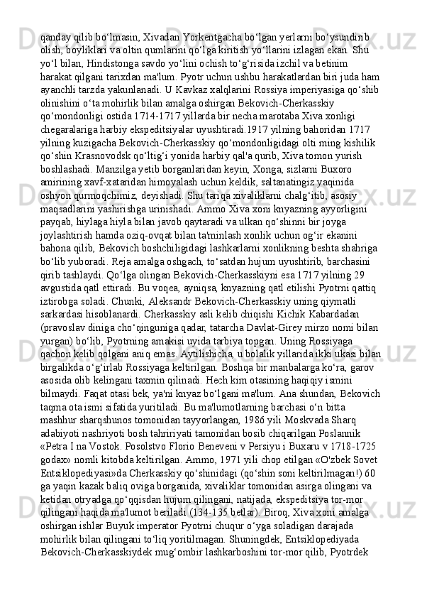 qanday qilib bo‘lmasin, Xivadan Yorkentgacha bo‘lgan yerlarni bo‘ysundirib 
olish, boyliklari va oltin qumlarini qo‘lga kiritish yo‘llarini izlagan ekan. Shu 
yo‘l bilan, Hindistonga savdo yo‘lini ochish to‘g‘risida izchil va betinim 
harakat qilgani tarixdan ma'lum. Pyotr uchun ushbu harakatlardan biri juda ham
ayanchli tarzda yakunlanadi. U Kavkaz xalqlarini Rossiya imperiyasiga qo‘shib
olinishini o‘ta mohirlik bilan amalga oshirgan Bekovich-Cherkasskiy 
qo‘mondonligi ostida 1714-1717 yillarda bir necha marotaba Xiva xonligi 
chegaralariga harbiy ekspeditsiyalar uyushtiradi.1917 yilning bahoridan 1717 
yilning kuzigacha Bekovich-Cherkasskiy qo‘mondonligidagi olti ming kishilik 
qo‘shin Krasnovodsk qo‘ltig‘i yonida harbiy qal'a qurib, Xiva tomon yurish 
boshlashadi. Manzilga yetib borganlaridan keyin, Xonga, sizlarni Buxoro 
amirining xavf-xataridan himoyalash uchun keldik, saltanatingiz yaqinida 
oshyon qurmoqchimiz, deyishadi. Shu tariqa xivaliklarni chalg‘itib, asosiy 
maqsadlarini yashirishga urinishadi. Ammo Xiva xoni knyazning ayyorligini 
payqab, hiylaga hiyla bilan javob qaytaradi va ulkan qo‘shinni bir joyga 
joylashtirish hamda oziq-ovqat bilan ta'minlash xonlik uchun og‘ir ekanini 
bahona qilib, Bekovich boshchiligidagi lashkarlarni xonlikning beshta shahriga 
bo‘lib yuboradi. Reja amalga oshgach, to‘satdan hujum uyushtirib, barchasini 
qirib tashlaydi. Qo‘lga olingan Bekovich-Cherkasskiyni esa 1717 yilning 29 
avgustida qatl ettiradi. Bu voqea, ayniqsa, knyazning qatl etilishi Pyotrni qattiq 
iztirobga soladi. Chunki, Aleksandr Bekovich-Cherkasskiy uning qiymatli 
sarkardasi hisoblanardi. Cherkasskiy asli kelib chiqishi Kichik Kabardadan 
(pravoslav diniga cho‘qinguniga qadar, tatarcha Davlat-Girey mirzo nomi bilan 
yurgan) bo‘lib, Pyotrning amakisi uyida tarbiya topgan. Uning Rossiyaga 
qachon kelib qolgani aniq emas. Aytilishicha, u bolalik yillarida ikki ukasi bilan
birgalikda o‘g‘irlab Rossiyaga keltirilgan. Boshqa bir manbalarga ko‘ra, garov 
asosida olib kelingani taxmin qilinadi. Hech kim otasining haqiqiy ismini 
bilmaydi. Faqat otasi bek, ya'ni knyaz bo‘lgani ma'lum. Ana shundan, Bekovich
taqma ota ismi sifatida yuritiladi. Bu ma'lumotlarning barchasi o‘n bitta 
mashhur sharqshunos tomonidan tayyorlangan, 1986 yili Moskvada Sharq 
adabiyoti nashriyoti bosh tahririyati tamonidan bosib chiqarilgan Poslannik 
«Petra I na Vostok. Posolstvo Florio Beneveni v Persiyu i Buxaru v 1718-1725 
godax» nomli kitobda keltirilgan. Ammo, 1971 yili chop etilgan «O'zbek Sovet 
Entsiklopediyasi»da Cherkasskiy qo‘shinidagi (qo‘shin soni keltirilmagan!) 60 
ga yaqin kazak baliq oviga borganida, xivaliklar tomonidan asirga olingani va 
ketidan otryadga qo‘qqisdan hujum qilingani, natijada, ekspeditsiya tor-mor 
qilingani haqida ma'lumot beriladi (134-135 betlar). Biroq, Xiva xoni amalga 
oshirgan ishlar Buyuk imperator Pyotrni chuqur o‘yga soladigan darajada 
mohirlik bilan qilingani to‘liq yoritilmagan. Shuningdek, Entsiklopediyada 
Bekovich-Cherkasskiydek mug‘ombir lashkarboshini tor-mor qilib, Pyotrdek  