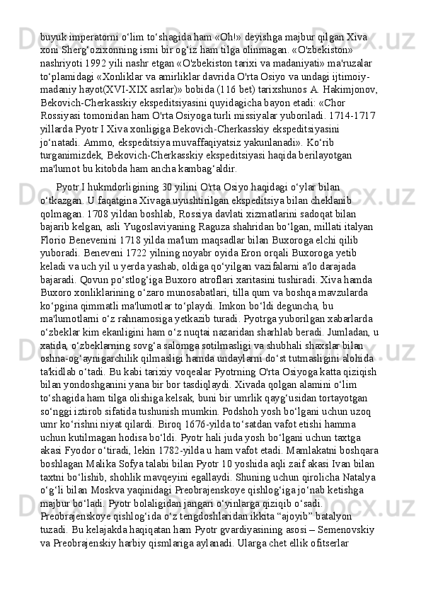 buyuk imperatorni o‘lim to‘shagida ham «Oh!» deyishga majbur qilgan Xiva 
xoni Sherg‘ozixonning ismi bir og‘iz ham tilga olinmagan. «O'zbekiston» 
nashriyoti 1992 yili nashr etgan «O'zbekiston tarixi va madaniyati» ma'ruzalar 
to‘plamidagi «Xonliklar va amirliklar davrida O'rta Osiyo va undagi ijtimoiy-
madaniy hayot(XVI-XIX asrlar)» bobida (116 bet) tarixshunos A. Hakimjonov, 
Bekovich-Cherkasskiy ekspeditsiyasini quyidagicha bayon etadi: «Chor 
Rossiyasi tomonidan ham O'rta Osiyoga turli missiyalar yuboriladi. 1714-1717 
yillarda Pyotr I Xiva xonligiga Bekovich-Cherkasskiy ekspeditsiyasini 
jo‘natadi. Ammo, ekspeditsiya muvaffaqiyatsiz yakunlanadi». Ko‘rib 
turganimizdek, Bekovich-Cherkasskiy ekspeditsiyasi haqida berilayotgan 
ma'lumot bu kitobda ham ancha kambag‘aldir.
      Pyotr I hukmdorligining 30 yilini O'rta Osiyo haqidagi o‘ylar bilan 
o‘tkazgan. U faqatgina Xivaga uyushtirilgan ekspeditsiya bilan cheklanib 
qolmagan. 1708 yildan boshlab, Rossiya davlati xizmatlarini sadoqat bilan 
bajarib kelgan, asli Yugoslaviyaning Raguza shahridan bo‘lgan, millati italyan 
Florio Benevenini 1718 yilda ma'lum maqsadlar bilan Buxoroga elchi qilib 
yuboradi. Beneveni 1722 yilning noyabr oyida Eron orqali Buxoroga yetib 
keladi va uch yil u yerda yashab, oldiga qo‘yilgan vazifalarni a'lo darajada 
bajaradi. Qovun po‘stlog‘iga Buxoro atroflari xaritasini tushiradi. Xiva hamda 
Buxoro xonliklarining o‘zaro munosabatlari, tilla qum va boshqa mavzularda 
ko‘pgina qimmatli ma'lumotlar to‘playdi. Imkon bo‘ldi deguncha, bu 
ma'lumotlarni o‘z rahnamosiga yetkazib turadi. Pyotrga yuborilgan xabarlarda 
o‘zbeklar kim ekanligini ham o‘z nuqtai nazaridan sharhlab beradi. Jumladan, u
xatida, o‘zbeklarning sovg‘a salomga sotilmasligi va shubhali shaxslar bilan 
oshna-og‘aynigarchilik qilmasligi hamda undaylarni do‘st tutmasligini alohida 
ta'kidlab o‘tadi. Bu kabi tarixiy voqealar Pyotrning O'rta Osiyoga katta qiziqish 
bilan yondoshganini yana bir bor tasdiqlaydi. Xivada qolgan alamini o‘lim 
to‘shagida ham tilga olishiga kelsak, buni bir umrlik qayg‘usidan tortayotgan 
so‘nggi iztirob sifatida tushunish mumkin.   Podshoh yosh bo‘lgani uchun uzoq 
umr ko‘rishni niyat qilardi. Biroq 1676-yilda to‘satdan vafot etishi hamma 
uchun kutilmagan hodisa bo‘ldi. Pyotr hali juda yosh bo‘lgani uchun taxtga 
akasi Fyodor o‘tiradi, lekin 1782-yilda u ham vafot etadi. Mamlakatni boshqara 
boshlagan Malika Sofya talabi bilan Pyotr 10 yoshida aqli zaif akasi Ivan bilan 
taxtni bo‘lishib, shohlik mavqeyini egallaydi. Shuning uchun qirolicha Natalya 
o‘g‘li bilan Moskva yaqinidagi Preobrajenskoye qishlog‘iga jo‘nab ketishga 
majbur bo‘ladi. Pyotr bolaligidan jangari o‘yinlarga qiziqib o‘sadi. 
Preobrajenskoye qishlog‘ida o‘z tengdoshlaridan ikkita “ajoyib” batalyon 
tuzadi. Bu kelajakda haqiqatan ham Pyotr gvardiyasining asosi – Semenovskiy 
va Preobrajenskiy harbiy qismlariga aylanadi. Ularga chet ellik ofitserlar  
