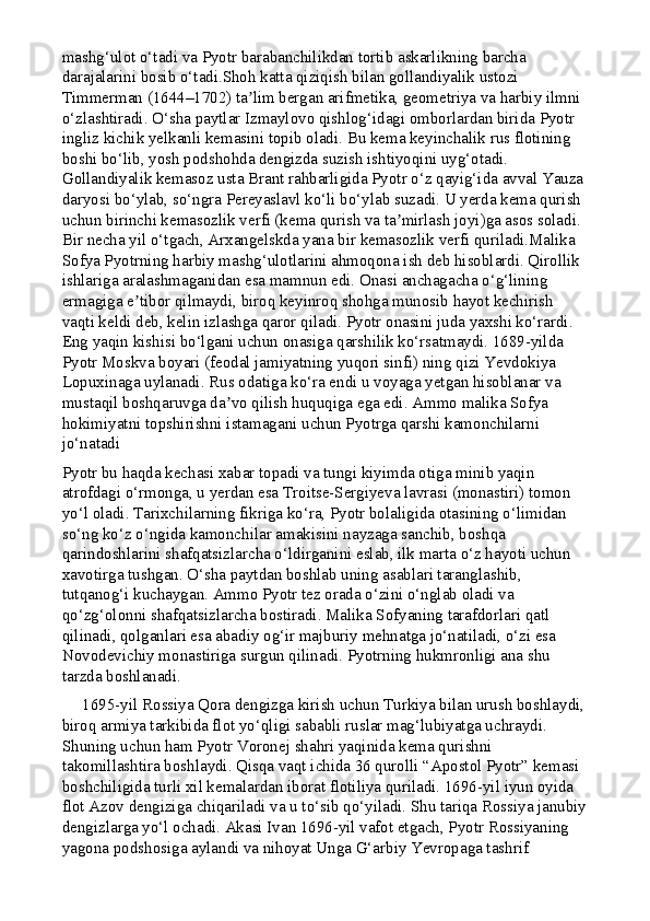 mashg‘ulot o‘tadi va Pyotr barabanchilikdan tortib askarlikning barcha 
darajalarini bosib o‘tadi.Shoh katta qiziqish bilan gollandiyalik ustozi 
Timmerman (1644–1702) ta lim bergan arifmetika, geometriya va harbiy ilmni ʼ
o‘zlashtiradi. O‘sha paytlar Izmaylovo qishlog‘idagi omborlardan birida Pyotr 
ingliz kichik yelkanli kemasini topib oladi. Bu kema keyinchalik rus flotining 
boshi bo‘lib, yosh podshohda dengizda suzish ishtiyoqini uyg‘otadi. 
Gollandiyalik kemasoz usta Brant rahbarligida Pyotr o‘z qayig‘ida avval Yauza 
daryosi bo‘ylab, so‘ngra Pereyaslavl ko‘li bo‘ylab suzadi. U yerda kema qurish 
uchun birinchi kemasozlik verfi (kema qurish va ta mirlash joyi)ga asos soladi. 	
ʼ
Bir necha yil o‘tgach, Arxangelskda yana bir kemasozlik verfi quriladi.Malika 
Sofya Pyotrning harbiy mashg‘ulotlarini ahmoqona ish deb hisoblardi. Qirollik 
ishlariga aralashmaganidan esa mamnun edi. Onasi anchagacha o‘g‘lining 
ermagiga e tibor qilmaydi, biroq keyinroq shohga munosib hayot kechirish 	
ʼ
vaqti keldi deb, kelin izlashga qaror qiladi. Pyotr onasini juda yaxshi ko‘rardi. 
Eng yaqin kishisi bo‘lgani uchun onasiga qarshilik ko‘rsatmaydi. 1689-yilda 
Pyotr Moskva boyari (feodal jamiyatning yuqori sinfi) ning qizi Yevdokiya 
Lopuxinaga uylanadi. Rus odatiga ko‘ra endi u voyaga yetgan hisoblanar va 
mustaqil boshqaruvga da vo qilish huquqiga ega edi. Ammo malika Sofya 	
ʼ
hokimiyatni topshirishni istamagani uchun Pyotrga qarshi kamonchilarni 
jo‘natadi
Pyotr bu haqda kechasi xabar topadi va tungi kiyimda otiga minib yaqin 
atrofdagi o‘rmonga, u yerdan esa Troitse-Sergiyeva lavrasi (monastiri) tomon 
yo‘l oladi. Tarixchilarning fikriga ko‘ra, Pyotr bolaligida otasining o‘limidan 
so‘ng ko‘z o‘ngida kamonchilar amakisini nayzaga sanchib, boshqa 
qarindoshlarini shafqatsizlarcha o‘ldirganini eslab, ilk marta o‘z hayoti uchun 
xavotirga tushgan. O‘sha paytdan boshlab uning asablari taranglashib, 
tutqanog‘i kuchaygan. Ammo Pyotr tez orada o‘zini o‘nglab oladi va 
qo‘zg‘olonni shafqatsizlarcha bostiradi. Malika Sofyaning tarafdorlari qatl 
qilinadi, qolganlari esa abadiy og‘ir majburiy mehnatga jo‘natiladi, o‘zi esa 
Novodevichiy monastiriga surgun qilinadi. Pyotrning hukmronligi ana shu 
tarzda boshlanadi.
     1695-yil Rossiya Qora dengizga kirish uchun Turkiya bilan urush boshlaydi,
biroq armiya tarkibida flot yo‘qligi sababli ruslar mag‘lubiyatga uchraydi. 
Shuning uchun ham Pyotr Voronej shahri yaqinida kema qurishni 
takomillashtira boshlaydi. Qisqa vaqt ichida 36 qurolli “Apostol Pyotr” kemasi 
boshchiligida turli xil kemalardan iborat flotiliya quriladi. 1696-yil iyun oyida 
flot Azov dengiziga chiqariladi va u to‘sib qo‘yiladi. Shu tariqa Rossiya janubiy
dengizlarga yo‘l ochadi. Akasi Ivan 1696-yil vafot etgach, Pyotr Rossiyaning 
yagona podshosiga aylandi va nihoyat Unga G‘arbiy Yevropaga tashrif  
