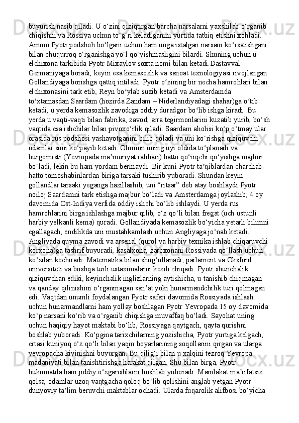 buyurish nasib qiladi. U o‘zini qiziqtirgan barcha narsalarni yaxshilab o‘rganib 
chiqishni va Rossiya uchun to‘g‘ri keladiganini yurtida tatbiq etishni xohladi. 
Ammo Pyotr podshoh bo‘lgani uchun ham unga istalgan narsani ko‘rsatishgani 
bilan chuqurroq o‘rganishga yo‘l qo‘yishmasligini bilardi. Shuning uchun u 
elchixona tarkibida Pyotr Mixaylov soxta nomi bilan ketadi.Dastavval 
Germaniyaga boradi, keyin esa kemasozlik va sanoat texnologiyasi rivojlangan 
Gollandiyaga borishga qattiq intiladi. Pyotr o zining bir necha hamrohlari bilan ʻ
elchixonasini tark etib, Reyn bo ylab suzib ketadi va Amsterdamda 	
ʻ
to xtamasdan Saardam (hozirda Zandam – Niderlandiyadagi shahar)ga o tib 	
ʻ ʻ
ketadi, u yerda kemasozlik zavodiga oddiy duradgor bo lib ishga kiradi. Bu 	
ʻ
yerda u vaqti-vaqti bilan fabrika, zavod, arra tegirmonlarini kuzatib yurib, bo‘sh
vaqtida esa ishchilar bilan pivoxo‘rlik qiladi. Saardam aholisi ko‘p o‘tmay ular 
orasida rus podshosi yashayotganini bilib qoladi va uni ko‘rishga qiziquvchi 
odamlar soni ko‘payib ketadi. Olomon uning uyi oldida to‘planadi va 
burgomistr (Yevropada ma muriyat rahbari) hatto qo‘riqchi qo‘yishga majbur 	
ʼ
bo‘ladi, lekin bu ham yordam bermaydi. Bir kuni Pyotr ta qiblardan charchab 	
ʼ
hatto tomoshabinlardan biriga tarsaki tushirib yuboradi. Shundan keyin 
gollandlar tarsaki yeganga hazillashib, uni “ritsar” deb atay boshlaydi.Pyotr 
noiloj Saardamni tark etishga majbur bo‘ladi va Amsterdamga joylashib, 4 oy 
davomida Ost-Indiya verfida oddiy ishchi bo‘lib ishlaydi. U yerda rus 
hamrohlarini birga ishlashga majbur qilib, o‘z qo‘li bilan fregat (uch ustunli 
harbiy yelkanli kema) quradi. Gollandiyada kemasozlik bo‘yicha yetarli bilimni
egallagach, endilikda uni mustahkamlash uchun Angliyaga jo‘nab ketadi. 
Angliyada quyma zavodi va arsenal (qurol va harbiy texnika ishlab chiqaruvchi 
korxona)ga tashrif buyuradi, kasalxona, zarbxonani Rossiyada qo‘llash uchun 
ko‘zdan kechiradi. Matematika bilan shug‘ullanadi, parlament va Oksford 
universiteti va boshqa turli ustaxonalarni kezib chiqadi. Pyotr shunchalik 
qiziquvchan ediki, keyinchalik inglizlarning aytishicha, u tanishib chiqmagan 
va qanday qilinishini o‘rganmagan san at yoki hunarmandchilik turi qolmagan 	
ʼ
edi. Vaqtdan unumli foydalangan Pyotr safari davomida Rossiyada ishlash 
uchun hunarmandlarni ham yollay boshlagan.Pyotr Yevropada 15 oy davomida 
ko‘p narsani ko‘rib va o‘rganib chiqishga muvaffaq bo‘ladi. Sayohat uning 
uchun haqiqiy hayot maktabi bo‘lib, Rossiyaga qaytgach, qayta qurishni 
boshlab yuboradi. Ko‘pgina tarixchilarning yozishicha, Pyotr yurtiga kelgach, 
ertasi kuniyoq o‘z qo‘li bilan yaqin boyarlarining soqollarini qirgan va ularga 
yevropacha kiyinishni buyurgan. Bu qilig‘i bilan u xalqini tezroq Yevropa 
madaniyati bilan tanishtirishga harakat qilgan. Shu bilan birga, Pyotr 
hukumatda ham jiddiy o‘zgarishlarni boshlab yuboradi. Mamlakat ma rifatsiz 	
ʼ
qolsa, odamlar uzoq vaqtgacha qoloq bo‘lib qolishini anglab yetgan Pyotr 
dunyoviy ta lim beruvchi maktablar ochadi. Ularda fuqarolik alifbosi bo‘yicha 	
ʼ 
