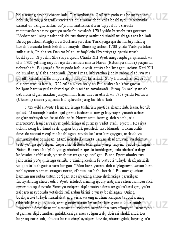 bolalarning savodi chiqariladi. O‘z navbatida, Gollandiyada rus bosmaxonasi 
ochilib, kitob, geografik xarita va chizmalar chop etila boshlaydi. Moskvada 
sanoat va dengiz ishlari bo‘yicha mutaxassislarni tayyorlab beruvchi 
matematika va navigatsiya maktabi ochiladi.1703-yilda birinchi rus gazetasi 
“Vedomosti”ning nashr etilishi rus davriy matbuoti shakllanishiga asos bo‘ladi. 
Biroq podshoh Angliya va Gollandiya bilan Turkiyaga qarshi harbiy ittifoq 
tuzish borasida hech kelisha olmaydi. Shuning uchun 1700-yilda Turkiya bilan 
sulh tuzib, Polsha va Daniya bilan ittifoqlikda Shvetsiyaga qarshi urush 
boshlaydi. 18 yoshli Shvetsiya qiroli Charlz XII Pyotrning raqibiga aylanadi va 
ular 1700-yilning noyabr oyida birinchi marta Narva (Estoniya shahri) yaqinida 
uchrashadi. Bu jangda Rossiyada hali kuchli armiya bo‘lmagani uchun Karl XII
qo‘shinlari g‘alaba qozonadi. Pyotr I mag‘lubiyatdan jiddiy saboq oladi va rus 
qurolli kuchlarini kuchaytirishga astoydil kirishadi. Sa y-harakatlari tez orada ʼ
o‘z samarasini berib, 1702-yilda Neva bo‘ylab Finlandiya ko‘rfazigacha 
bo‘lgan barcha yerlar shved qo‘shinlaridan tozalanadi. Biroq Shimoliy urush 
deb nom olgan mazkur jarayon hali ham davom etardi va 1709-yilda Poltava 
(Ukraina) shahri yaqinida hal qiluvchi jang bo‘lib o‘tadi.
        1725-yilda Pyotr I kemani ishga tushirish paytida shamollab, kasal bo lib 	
ʻ
qoladi. U sanoqli kunlari qolganini tushunib, oxirgi buyruqni yozish uchun 
qog oz so raydi va faqat ikki so z: Hammasini bering, deb yozib, o z 	
ʻ ʻ ʻ ʻ
merosxo ri haqida vasiyat qoldirishga ulgurmay vafot etadi. Pyotr I Rossiya 	
ʻ
uchun keng ko lamda ish qilgan buyuk podshoh hisoblanadi. Hukmronlik 	
ʻ
davrida sanoat rivojlana boshlagan, savdo ko lami kengaygan, maktab va 	
ʻ
gimnaziyalar ochilgan. Mamlakatda ilk marta Fanlar akademiyasi va doimiy 
teatr yo lga qo yilgan, fuqarolik alifbosi tuzilgan, yangi taqvim qabul qilingan. 	
ʻ ʻ
Butun Rossiya bo ylab yangi shaharlar qurila boshlagan, eski shaharlardagi 	
ʻ
ko chalar asfaltlanib, yoritish tizimiga ega bo lgan. Biroq Pyotr abadiy rus 	
ʻ ʻ
jaholatini yo q qilishga urinib, o zining keskin fe l-atvori tufayli shafqatsizlik 	
ʻ ʻ ʼ
va qon to kishgacha ham borgan. “Men buni yaxshi deb o ylaganim uchun ham 	
ʻ ʻ
xohlayman va men istagan narsa, albatta, bo lishi kerak!” Bu uning uchun 	
ʻ
hamma narsadan ustun bo lgan Rossiyaning shon-shuhratiga qaratilgan 	
ʻ
faoliyatining shiori edi.   I Pyotr islohotlarining ijobiy natijalari shundan iboratki,
aynan uning davrida Rossiya xalqaro diplomatiya darajasiga ko’tarilgan, ya’ni 
xalqaro maydonda yetakchi rollardan birini o’ynay boshlagan. Uning 
boshqaruvi tufayli mamlakat eng yirik va eng muhim xalqaro tadbirlarning 
ishtirokchisiga aylandi, uning ishtirokisiz biron bir kongress o'tkazilmadi. 
Imperator davrida mamlakatimizni xalqaro maydonda muvaffaqiyatli namoyon 
etgan rus diplomatlari galaktikasiga asos solgan xalq doirasi shakllandi. Bu 
ko'proq zarur edi, chunki ko'rib chiqilayotgan davrda, shuningdek, keyingi o'n  