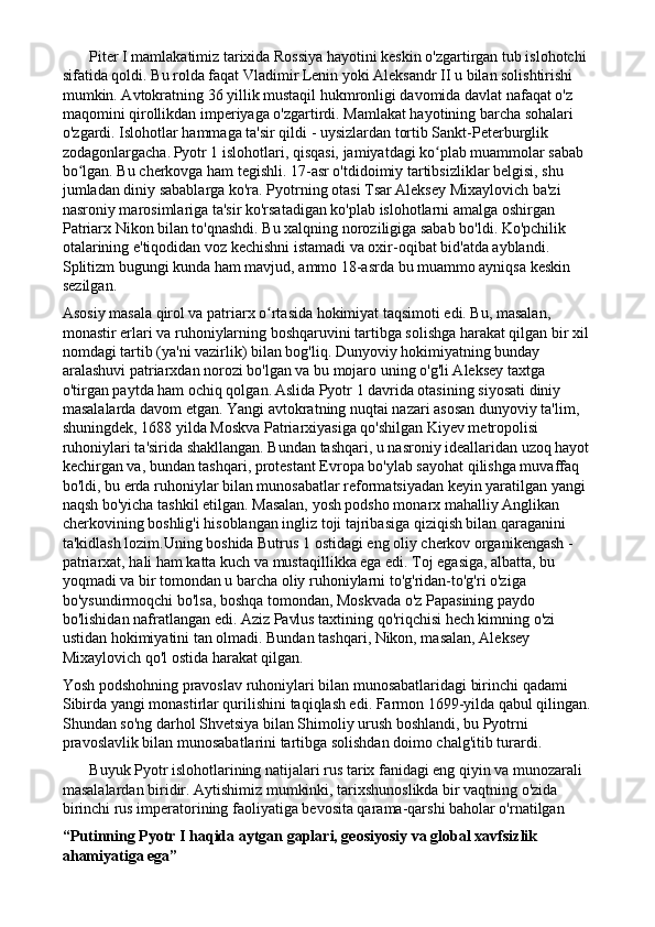        Piter I mamlakatimiz tarixida Rossiya hayotini keskin o'zgartirgan tub islohotchi 
sifatida qoldi. Bu rolda faqat Vladimir Lenin yoki Aleksandr II u bilan solishtirishi 
mumkin. Avtokratning 36 yillik mustaqil hukmronligi davomida davlat nafaqat o'z 
maqomini qirollikdan imperiyaga o'zgartirdi. Mamlakat hayotining barcha sohalari 
o'zgardi. Islohotlar hammaga ta'sir qildi - uysizlardan tortib Sankt-Peterburglik 
zodagonlargacha.   Pyotr 1 islohotlari, qisqasi, jamiyatdagi ko plab muammolar sabab ʻ
bo lgan. Bu cherkovga ham tegishli. 17-asr o'tdidoimiy tartibsizliklar belgisi, shu 	
ʻ
jumladan diniy sabablarga ko'ra. Pyotrning otasi Tsar Aleksey Mixaylovich ba'zi 
nasroniy marosimlariga ta'sir ko'rsatadigan ko'plab islohotlarni amalga oshirgan 
Patriarx Nikon bilan to'qnashdi. Bu xalqning noroziligiga sabab bo'ldi. Ko'pchilik 
otalarining e'tiqodidan voz kechishni istamadi va oxir-oqibat bid'atda ayblandi. 
Splitizm bugungi kunda ham mavjud, ammo 18-asrda bu muammo ayniqsa keskin 
sezilgan.
Asosiy masala qirol va patriarx o rtasida hokimiyat taqsimoti edi. Bu, masalan, 	
ʻ
monastir erlari va ruhoniylarning boshqaruvini tartibga solishga harakat qilgan bir xil 
nomdagi tartib (ya'ni vazirlik) bilan bog'liq. Dunyoviy hokimiyatning bunday 
aralashuvi patriarxdan norozi bo'lgan va bu mojaro uning o'g'li Aleksey taxtga 
o'tirgan paytda ham ochiq qolgan.   Aslida Pyotr 1 davrida otasining siyosati diniy 
masalalarda davom etgan. Yangi avtokratning nuqtai nazari asosan dunyoviy ta'lim, 
shuningdek, 1688 yilda Moskva Patriarxiyasiga qo'shilgan Kiyev metropolisi 
ruhoniylari ta'sirida shakllangan. Bundan tashqari, u nasroniy ideallaridan uzoq hayot
kechirgan va, bundan tashqari, protestant Evropa bo'ylab sayohat qilishga muvaffaq 
bo'ldi, bu erda ruhoniylar bilan munosabatlar reformatsiyadan keyin yaratilgan yangi 
naqsh bo'yicha tashkil etilgan. Masalan, yosh podsho monarx mahalliy Anglikan 
cherkovining boshlig'i hisoblangan ingliz toji tajribasiga qiziqish bilan qaraganini 
ta'kidlash lozim.Uning boshida Butrus 1 ostidagi eng oliy cherkov organikengash - 
patriarxat, hali ham katta kuch va mustaqillikka ega edi. Toj egasiga, albatta, bu 
yoqmadi va bir tomondan u barcha oliy ruhoniylarni to'g'ridan-to'g'ri o'ziga 
bo'ysundirmoqchi bo'lsa, boshqa tomondan, Moskvada o'z Papasining paydo 
bo'lishidan nafratlangan edi. Aziz Pavlus taxtining qo'riqchisi hech kimning o'zi 
ustidan hokimiyatini tan olmadi. Bundan tashqari, Nikon, masalan, Aleksey 
Mixaylovich qo'l ostida harakat qilgan.
Yosh podshohning pravoslav ruhoniylari bilan munosabatlaridagi birinchi qadami 
Sibirda yangi monastirlar qurilishini taqiqlash edi. Farmon 1699-yilda qabul qilingan.
Shundan so'ng darhol Shvetsiya bilan Shimoliy urush boshlandi, bu Pyotrni 
pravoslavlik bilan munosabatlarini tartibga solishdan doimo chalg'itib turardi.
       Buyuk Pyotr islohotlarining natijalari rus tarix fanidagi eng qiyin va munozarali 
masalalardan biridir. Aytishimiz mumkinki, tarixshunoslikda bir vaqtning o'zida 
birinchi rus imperatorining faoliyatiga bevosita qarama-qarshi baholar o'rnatilgan
“Putinning Pyotr I haqida aytgan gaplari, geosiyosiy va global xavfsizlik 
ahamiyatiga ega” 