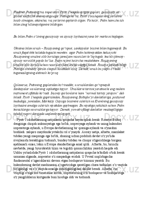 Vladimir Putinning rus imperatori Pyotr I haqida aytgan gaplari, geosiyosiy va 
global xavfsizlik ahamiyatiga ega. Putinga ko ra, Pyotr I boshqalarning yerlarini ʻ
bosib olmagan, aksincha, rus yerlarini qaytarib olgan. Va hozir, Putin ham shu ish 
bilan shug ullanayotganini bildirgan.	
ʻ
Bu bilan Putin o zining geosiyosiy va siyosiy loyihasini yana bir marta ochiqlagan.	
ʻ
Ukraina bilan urush – Rossiyaning qo rquvi, sanksiyalar bosimi bilan tugamaydi. Bu	
ʻ
urush faqat ikki holatda tugashi mumkin: agar Putin hokimiyatdan ketsa yoki 
Rossiyaning urushni olib borishga jamuljam resurslari to liq tugab, kuchli ijtimoiy-	
ʻ
siyosiy norozilik paydo bo lsa. Putin rejimi hozircha mustahkam. Rossiyaning 	
ʻ
urushni olib borish uchun resurslari ham ancha vaqtga yetadi. Rossiya jamoatchiligi
Putinga ommaviy qarshi chiqish holatidan uzoq. Demak, urush bu yaqin o rtada 	
ʻ
tugamasligining ehtimoli ko proq.	
ʻ
Qolaversa, Putinning gaplaridan ko rinadiki, u urushlardan qo rqmaydi. 	
ʻ ʻ
Sanksiyalar va ularning oqibatiga tayyor. Urushlarni tarixni yaratuvchi eng muhim 
instrument sifatida ko radi. Insoniy qurbonlarni ham “normal tarixiy jarayon” deb 	
ʻ
biladi. Pyotr I haqida gapirishidan, Rossiyaning Boltiqbo yi davlatlariga, postsovet 	
ʻ
hududiga, jumladan, Markaziy Osiyoga bosimini oshirish va Kremlning geosiyosiy 
loyihasini amalga oshirish niyatidan qaytmagan. Bu niyatiga yetishish uchun Putin 
kurashlarga va urushlarga tayyor. Demak, yon-atrofdagi davlatlar mustaqilligiga 
tahdid yuqori darajada saqlanib qolayapti .
    Pyotr 1 islohotlarining natijalarini qisqacha bayon qilish kerak: Rossiya Boltiq 
dengiziga chiqish imkoniyatiga ega bo'ldi, imperiyaga aylandi va uning hukmdori 
imperatorga aylandi, u Evropa davlatlarining bir qismiga aylandi va o'ynashni 
boshladi. xalqaro maydonda yetakchi rol o‘ynaydi. Asosiy natija, albatta, mamlakat 
tubdan yangi maqomga ega bo'ldi, shuning uchun podshoh davlat o'z yo'lida 
rivojlanishi kerakligini tushunib, bunday tubdan va chuqur o'zgarishlarga borgani 
ajablanarli emas, lekin u Evropa standartlariga amal qildi.. Albatta, bu, birinchi 
navbatda, yangi byurokratik tizim va tegishli qonunchilikni yaratish haqida edi.  
Ushbu yo'nalishda Pyotr 1 islohotlarining natijalarini qisqacha ta'kidlab o'tish kerak: 
umuman olganda, imperator o'z maqsadiga erishdi. U Fevral inqilobigacha 
fundamental o zgarishlarsiz davom etgan boshqaruv tizimini yaratdi. Bu 	
ʻ
hukmdorning davlat mashinasini o‘zgartirishga qaratilgan chora-tadbirlari o‘z vaqtida
bo‘lganligi va o‘z vaqtida amalga oshirilganligidan dalolat beradi. Albatta, rus 
voqeligi o'ziga xos tuzatishlar kiritdi, imperatorning o'zi boshqaruv va boshqaruvga 
o'z yangiliklarini kiritganda buni hisobga oldi va tushundi. 