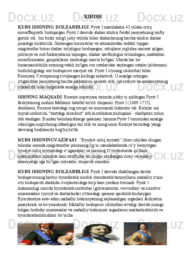 KIRISH
KURS ISHINING DOLZARBLIGI :   Pyotr I mamlakatni 43 yildan ortiq 
muvaffaqiyatli boshqargan.   Pyotr I davrida shahar aholisi feodal jamiyatining sinfiy 
guruhi edi. Jon boshi solig'i joriy etilishi bilan shaharlarning barcha aholisi shahar 
posadiga biriktirildi. Saylangan burmistrlar va ratmanlardan tashkil topgan 
magistratlar butun shahar xo'jaligini boshqargan, soliqlarni yig'ishni nazorat qilgan, 
politsiya va sud funksiyalarini bajargan, shahar xavfsizligini ta'minlagan, maktablar, 
musofirxonalar, gospitallarni yaratishga mas'ul bo'lgan. Ularda har bir 
hunarmandchilik sexining vakili bo'lgan sex ustalaridan saylangan ustalar (alderman) 
boshchiligidagi sex boshqaruvi mavjud edi. Pyotr I o'zining islohotlari bilan 
Rossiyani Yevropaning rivojlangan kuchiga aylantirdi. U amalga oshirgan 
o'zgarishlar jamiyatning barcha jabhalarini qamrab oldi, iqtisodiyot va madaniyatning
yuksalishi bilan birgalikda amalga oshirildi.
ISHNING MAQSADI :   Rossiya imperiyasi tarixida jiddiy iz qoldirgan Pyotr I 
faoliyatining muhim faktlarini batafsil ko'rib chiqamiz.   Pyotr I (1689-1725), 
shubhasiz, Rossiya taxtidagi eng yorqin va munozarali hukmdor edi. Ba'zilar uni 
buyuk islohotchi, "taxtdagi dissident" deb hisoblashsa,boshqalari - shafqatsiz zolim 
deb atashgan. Bunday baholanishlarga qaramay, hamma Pyotr I tomonidan amalga 
oshirilgan inqilobning ulkanligini tan oldi va uning nomi Rossiya tarixidagi yangi 
davrning boshlanishi bog'liq bo'ldi.
KURS ISHININGVAZIFASI :    “Byudjet-soliq siyosati” (kurs ishi)dan olingan 
bilimlar asosida magistrantlar jahonning ilg‘or mamlakatlarida ro‘y berayotgan 
byudjet-soliq siyosatidagi o‘zgarishlar va ularning O‘zbekistonda qo‘llash 
imkoniyatlari xususida ham atroflicha va chuqur asoslangan ilmiy va amaliy 
ahamiyatga ega bo‘lgan xulosalar chiqarish mumkin
KURS ISHINING DOLZARBLIGI :   Pyotr I davrida shakllangan davlat 
boshqaruvining harbiy-byurokratik modeli demokratik tamoyillarni mahalliy o'zini 
o'zi boshqarish shaklida rivojlantirishga ko'p ham yordam bermadi. Pyotr I 
hukmronligi oxirida byurokratik institutlar (gubernatorlar, voevodlar) va zemstvo 
muassasalari (uyezd va shaharlarda) o'rtasidagi qarama-qarshilik kuchaygan. 
Byurokratiya asta-sekin mahalliy hokimiyatning saylanadigan organlari faoliyatini 
pasaytiradi va bo'ysundiradi. Mahalliy boshqaruv islohotlari avvalgi davrda yuzaga 
kelgan hududiy muassasalar va mahalliy hokimiyat organlarini markazlashtirish va 
byurokratlashtirishlari bo’yicha.
    