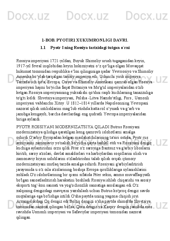 1-BOB. PYOTIR1 XUKUMRONLIGI DAVRI.  
1.1 Pyotr I ning Rossiya tarixidagi tutgan o`rni
Rossiya imperiyasi 1721-yildan, Buyuk Shimoliy urush tugaganidan keyin, 
1917-yil fevral inqilobidan keyin hokimiyatni o z qo liga olgan Muvaqqat ʻ ʻ
hukumat tomonidan respublika e lon qilinguniga qadar Yevroosiyo va Shimoliy	
ʼ
Amerika bo ylab tarqalgan tarixiy imperiya edi. Uchinchi yirik imperiya. 	
ʻ
Tarixda uch qit'a, Evropa, Osiyo va Shimoliy Amerikani qamrab olgan Rossiya 
imperiyasi hajmi bo'yicha faqat Britaniya va Mo'g'ul imperiyalaridan o'zib 
ketgan.Rossiya imperiyasining yuksalishi qo'shni raqib kuchlarning tanazzuliga 
to'g'ri keldi: Shvetsiya imperiyasi, Polsha -Litva Hamdo'stligi, Fors , Usmonli 
imperiyasi vaManchu Xitoy .U 1812–1814 yillarda Napoleonning Yevropani 
nazorat qilish intilishlarini mag‘lub etishda katta rol o‘ynadi va g‘arb va 
janubga kengayib, barcha davrlardagi eng qudratli Yevropa imperiyalaridan 
biriga aylandi.
PYOTR ROSSIYANI MODERNIZATSIYA QILADI Butrus Rossiyani 
modernizatsiya qilishga qaratilgan keng qamrovli islohotlarni amalga 
oshirdi.G'arbiy Evropadan kelgan maslahatchilarining ta'siri ostida, Pyotr rus 
armiyasini zamonaviy yo'nalish bo'yicha qayta tashkil etdi va Rossiyani dengiz 
kuchiga aylantirishni orzu qildi.Piter o'z saroyiga frantsuz va g'arbiy liboslarni 
kiritib, saroy a'zolari, davlat amaldorlari va harbiylardan soqollarini olish va 
zamonaviy kiyim uslublarini o'zlashtirishni talab qilish orqali ijtimoiy 
modernizatsiyani mutlaq tarzda amalga oshirdi.Rossiyani g'arbiylashtirish 
jarayonida u o'z oila a'zolarining boshqa Evropa qirolliklariga uylanishlarini 
xohladi.O'z islohotlarining bir qismi sifatida Piter sekin, ammo muvaffaqiyatli 
bo'lgan sanoatlashtirish harakatini boshladi.Rossiya ishlab chiqarishi va asosiy 
eksporti tog'-kon sanoati va yog'ochsozlik sanoatiga asoslangan edi.O'z 
xalqining dengizdagi mavqeini yaxshilash uchun Butrus ko'proq dengiz savdo 
nuqtalariga ega bo'lishga intildi.O'sha paytda uning yagona chiqish joyi 
Arxangelskdagi Oq dengiz edi.Boltiq dengizi o'sha paytda shimolda Shvetsiya 
tomonidan nazorat qilingan bo'lsa, Qora dengiz va Kaspiy dengizi janubda mos 
ravishda Usmonli imperiyasi va Safaviylar imperiyasi tomonidan nazorat 
qilingan. 