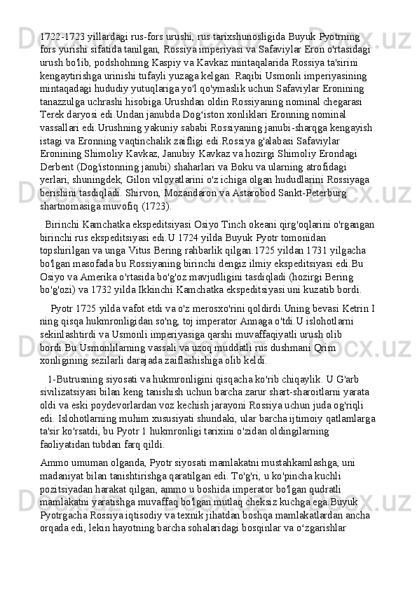1722-1723 yillardagi rus-fors urushi, rus tarixshunosligida Buyuk Pyotrning 
fors yurishi sifatida tanilgan, Rossiya imperiyasi va Safaviylar Eron o'rtasidagi 
urush bo'lib, podshohning Kaspiy va Kavkaz mintaqalarida Rossiya ta'sirini 
kengaytirishga urinishi tufayli yuzaga kelgan. Raqibi Usmonli imperiyasining 
mintaqadagi hududiy yutuqlariga yo'l qo'ymaslik uchun Safaviylar Eronining 
tanazzulga uchrashi hisobiga.Urushdan oldin Rossiyaning nominal chegarasi 
Terek daryosi edi.Undan janubda Dog iston xonliklari Eronning nominal ʻ
vassallari edi.Urushning yakuniy sababi Rossiyaning janubi-sharqga kengayish 
istagi va Eronning vaqtinchalik zaifligi edi.Rossiya g'alabasi Safaviylar 
Eronining Shimoliy Kavkaz, Janubiy Kavkaz va hozirgi Shimoliy Erondagi 
Derbent (Dog'istonning janubi) shaharlari va Boku va ularning atrofidagi 
yerlari, shuningdek, Gilon viloyatlarini o'z ichiga olgan hududlarini Rossiyaga 
berishini tasdiqladi. Shirvon, Mozandaron va Astarobod Sankt-Peterburg 
shartnomasiga muvofiq (1723).
  Birinchi Kamchatka ekspeditsiyasi Osiyo Tinch okeani qirg'oqlarini o'rgangan 
birinchi rus ekspeditsiyasi edi.U 1724 yilda Buyuk Pyotr tomonidan 
topshirilgan va unga Vitus Bering rahbarlik qilgan.1725 yildan 1731 yilgacha 
bo'lgan masofada bu Rossiyaning birinchi dengiz ilmiy ekspeditsiyasi edi.Bu 
Osiyo va Amerika o'rtasida bo'g'oz mavjudligini tasdiqladi (hozirgi Bering 
bo'g'ozi) va 1732 yilda Ikkinchi Kamchatka ekspeditsiyasi uni kuzatib bordi.
    Pyotr 1725 yilda vafot etdi va o'z merosxo'rini qoldirdi.Uning bevasi Ketrin I
ning qisqa hukmronligidan so'ng, toj imperator Annaga o'tdi.U islohotlarni 
sekinlashtirdi va Usmonli imperiyasiga qarshi muvaffaqiyatli urush olib 
bordi.Bu Usmonlilarning vassali va uzoq muddatli rus dushmani Qrim 
xonligining sezilarli darajada zaiflashishiga olib keldi.
   1-Butrusning siyosati va hukmronligini qisqacha ko'rib chiqaylik. U G'arb 
sivilizatsiyasi bilan keng tanishish uchun barcha zarur shart-sharoitlarni yarata 
oldi va eski poydevorlardan voz kechish jarayoni Rossiya uchun juda og'riqli 
edi. Islohotlarning muhim xususiyati shundaki, ular barcha ijtimoiy qatlamlarga
ta'sir ko'rsatdi, bu Pyotr 1 hukmronligi tarixini o'zidan oldingilarning 
faoliyatidan tubdan farq qildi.
Ammo umuman olganda, Pyotr siyosati mamlakatni mustahkamlashga, uni 
madaniyat bilan tanishtirishga qaratilgan edi. To'g'ri, u ko'pincha kuchli 
pozitsiyadan harakat qilgan, ammo u boshida imperator bo'lgan qudratli 
mamlakatni yaratishga muvaffaq bo'lgan.mutlaq cheksiz kuchga ega.Buyuk 
Pyotrgacha Rossiya iqtisodiy va texnik jihatdan boshqa mamlakatlardan ancha 
orqada edi, lekin hayotning barcha sohalaridagi bosqinlar va o zgarishlar 	
ʻ 