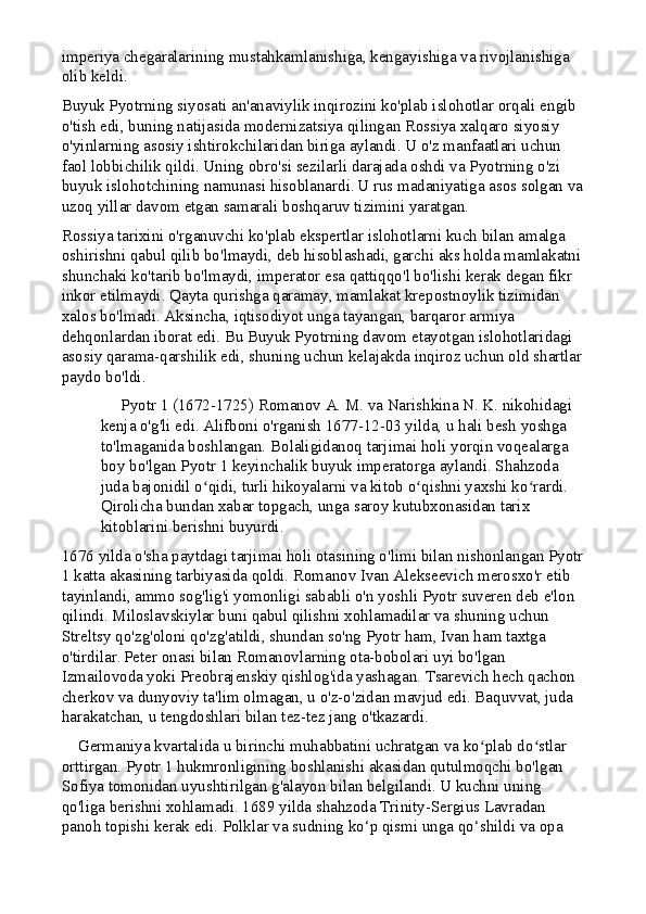 imperiya chegaralarining mustahkamlanishiga, kengayishiga va rivojlanishiga 
olib keldi.
Buyuk Pyotrning siyosati an'anaviylik inqirozini ko'plab islohotlar orqali engib 
o'tish edi, buning natijasida modernizatsiya qilingan Rossiya xalqaro siyosiy 
o'yinlarning asosiy ishtirokchilaridan biriga aylandi. U o'z manfaatlari uchun 
faol lobbichilik qildi. Uning obro'si sezilarli darajada oshdi va Pyotrning o'zi 
buyuk islohotchining namunasi hisoblanardi.   U rus madaniyatiga asos solgan va
uzoq yillar davom etgan samarali boshqaruv tizimini yaratgan.
Rossiya tarixini o'rganuvchi ko'plab ekspertlar islohotlarni kuch bilan amalga 
oshirishni qabul qilib bo'lmaydi, deb hisoblashadi, garchi aks holda mamlakatni
shunchaki ko'tarib bo'lmaydi, imperator esa qattiqqo'l bo'lishi kerak degan fikr 
inkor etilmaydi. Qayta qurishga qaramay, mamlakat krepostnoylik tizimidan 
xalos bo'lmadi. Aksincha, iqtisodiyot unga tayangan, barqaror armiya 
dehqonlardan iborat edi. Bu Buyuk Pyotrning davom etayotgan islohotlaridagi 
asosiy qarama-qarshilik edi, shuning uchun kelajakda inqiroz uchun old shartlar
paydo bo'ldi.
     Pyotr 1 (1672-1725) Romanov A. M. va Narishkina N. K. nikohidagi 
kenja o'g'li edi. Alifboni o'rganish 1677-12-03 yilda, u hali besh yoshga 
to'lmaganida boshlangan. Bolaligidanoq tarjimai holi yorqin voqealarga 
boy bo'lgan Pyotr 1 keyinchalik buyuk imperatorga aylandi. Shahzoda 
juda bajonidil o qidi, turli hikoyalarni va kitob o qishni yaxshi ko rardi. ʻ ʻ ʻ
Qirolicha bundan xabar topgach, unga saroy kutubxonasidan tarix 
kitoblarini berishni buyurdi.
1676 yilda o'sha paytdagi tarjimai holi otasining o'limi bilan nishonlangan Pyotr
1 katta akasining tarbiyasida qoldi. Romanov Ivan Alekseevich merosxo'r etib 
tayinlandi, ammo sog'lig'i yomonligi sababli o'n yoshli Pyotr suveren deb e'lon 
qilindi. Miloslavskiylar buni qabul qilishni xohlamadilar va shuning uchun 
Streltsy qo'zg'oloni qo'zg'atildi, shundan so'ng Pyotr ham, Ivan ham taxtga 
o'tirdilar.   Peter onasi bilan Romanovlarning ota-bobolari uyi bo'lgan 
Izmailovoda yoki Preobrajenskiy qishlog'ida yashagan. Tsarevich hech qachon 
cherkov va dunyoviy ta'lim olmagan, u o'z-o'zidan mavjud edi. Baquvvat, juda 
harakatchan, u tengdoshlari bilan tez-tez jang o'tkazardi.
    Germaniya kvartalida u birinchi muhabbatini uchratgan va ko plab do stlar 	
ʻ ʻ
orttirgan. Pyotr 1 hukmronligining boshlanishi akasidan qutulmoqchi bo'lgan 
Sofiya tomonidan uyushtirilgan g'alayon bilan belgilandi. U kuchni uning 
qo'liga berishni xohlamadi. 1689 yilda shahzoda Trinity-Sergius Lavradan 
panoh topishi kerak edi. Polklar va sudning ko‘p qismi unga qo‘shildi va opa  