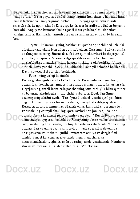 Sofiya hukumatdan chetlashtirildi va majburan monastirga qamaldi.Pyotr 1 
taxtga o tirdi. O sha paytdan boshlab uning tarjimai holi shaxsiy hayotida ham, ʻ ʻ
davlat faoliyatida ham yorqinroq bo ladi. U Turkiyaga qarshi yurishlarda 	
ʻ
ishtirok etdi, ko'ngilli sifatida Evropaga ketdi, u erda artilleriya fanlari bo'yicha 
kurs oldi, Angliyada kemasozlikni o'rgandi,Rossiyada ko'plab islohotlarni 
amalga oshirdi. Ikki marta turmush qurgan va rasman tan olingan 14 farzandi 
bor.
         Pyotr 1 hukmronligining boshlanishi qo shaloq shohlik edi, chunki 	
ʻ
u hokimiyatni ukasi Ivan bilan bo lishib olgan. Opa-singil Sofiyani ishdan	
ʻ
bo'shatgandan so'ng, Butrus dastlab buni qilmadidavlatni boshqargan. 22 
yoshida yosh qirol ko'zlarini taxtga qaratdi va uning barcha sevimli 
mashg'ulotlari mamlakat uchun haqiqiy shakllarni ola boshladi. Uning 
birinchi Azov yurishi 1695 yilda, ikkinchisi 1696 yil bahorida bo'lib o'tdi.
Keyin suveren flot qurishni boshlaydi.
        Pyotr I ning tashqi ko'rinishi
Butrus go'dakligidan ancha katta bola edi. Bolaligida ham yuzi ham, 
qomati ham kelishgan, tengdoshlari orasida u hamma narsadan ustun edi. 
Hayajon va g‘azabli lahzalarda podshohning yuzi asabiylik bilan qimirlar 
va bu uning atrofidagilarni cho‘chitib yuborardi. Dyuk Sen-Simon 
o'zining aniq ta'rifini aytdi: "Tsar Pyotr 1 baland, yaxshi qurilgan, biroz 
ozg'in. Dumaloq yuz va baland peshona, chiroyli shakldagi qoshlar. 
Burun biroz qisqa, ammo hayratlanarli emas, katta lablar, qorong'u teri. 
Podshohning chiroyli shakldagi qora ko'zlari bor, jonli va juda kirib 
boradi. Tashqi ko'rinishi juda yoqimli va ulug'vor."   Buyuk Pyotr davri 
katta qiziqish uyg'otadi, chunki bu Rossiyaning o'sishi va har tomonlama 
rivojlanishining boshlanishi, uni buyuk davlatga aylantiradi. Monarxning 
o'zgarishlari va uning faoliyati tufayli bir necha o'n yillar davomida 
boshqaruv va ta'lim tizimi qurildi, muntazam armiya va dengiz floti 
tuzildi. Sanoat korxonalari rivojlandi, hunarmandchilik va 
hunarmandchilik rivojlandi, ichki va tashqi savdo yaxshilandi. Mamlakat 
aholisi doimiy ravishda ish o'rinlari bilan ta'minlangan.
          