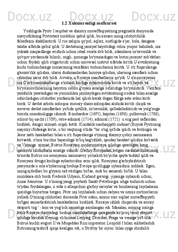 1.2 Xukumronligi mafkurasi
      Yoshligida Pyotr I raqobat va shaxsiy muvaffaqiyatning pragmatik dunyosida 
mavjudlikning Protestant modelini qabul qildi, bu asosan uning islohotchilik  
falsafasini shakllantirdi. U rus xalqini qo'pol, aqlsiz, sustligida o'jar, bola, dangasa 
talaba sifatida qabul qildi. U davlatning jamiyat hayotidagi rolini yuqori baholadi, uni
yuksak maqsadlarga erishish uchun ideal vosita deb bildi, odamlarni zo'ravonlik va 
qo'rquv yordamida bilimli, ongli, qonunga bo'ysunadigan va butun jamiyat sub'ektlari
uchun foydali qilib o'zgartirish uchun universal institut sifatida ko'rdi.U avtokratning 
kuchi tushunchasiga monarxning vazifalari tushunchasini kiritdi. U o'z fuqarolariga 
g'amxo'rlik qilishni, ularni dushmanlardan himoya qilishni, ularning manfaati uchun 
ishlashni zarur deb bildi. Avvalo, u Rossiya manfaatlarini qo'ydi. U o'z missiyasini 
uni G'arb mamlakatlariga o'xshash kuchga aylantirishda ko'rdi va o'z hayoti va 
bo'ysunuvchilarining hayotini ushbu g'oyani amalga oshirishga bo'ysundirdi. Vazifani
yaxshilik yaratadigan va yomonlikni jazolaydigan avtokratning irodasi bilan amalga 
oshiriladigan islohotlar yordamida hal qilish kerak degan fikrga asta-sekin kirib 
bordi. U davlat arbobi axloqini xususiy shaxs axloqidan alohida ko'rib chiqdi va 
suveren davlat manfaatlari yo'lida qotillik, zo'ravonlik, qalbakilashtirish va yolg'onga 
borishi mumkinligiga ishondi. Bombardier (1695), kapitan (1696), polkovnik (1706), 
schout-bij-nacht (1709), vitse-admiral (1714), admiral (1721): u eng past saflaridan 
boshlab, dengiz xizmati orqali ketdi. Kundalik mashaqqatli mehnat (Buyuk Pyotrning
majoziy ifodasiga ko'ra, u bir vaqtning o'zida "bir o'ng qo'lida qilich va kvilingni va 
Jasur xatti-harakatlari bilan u o'z fuqarolariga o'zining shaxsiy ijobiy namunasini 
ko'rsatdi, o'zini burchni bajarishga to'liq bag'ishlab, qanday harakat qilishni ko'rsatdi 
va Vatanga  xizmat.   Butrus Rossiyani modernizatsiya qilishga qaratilgan keng 
qamrovli islohotlarni amalga oshirdi. G'arbiy Evropadan kelgan maslahatchilarining 
ta'sirida Butrus rus armiyasini zamonaviy yo'nalish bo'yicha qayta tashkil qildi va 
Rossiyani dengiz kuchiga aylantirishni orzu qildi. Rossiyani g'arbiylashtirish 
jarayonida u oila a'zolarining boshqa Evropa qirolligiga uylanishini xohladi. Ilgari, 
uning ajdodlari bu g'oyani rad etishgan bo'lsa, endi bu samarali bo'ldi. U bilan 
muzokara olib bordi Frederik Uilyam, Kurland gersogi  jiyaniga uylanish uchun, 
Anna Ivanovna. U o'zining yangi poytaxti Sankt-Peterburgni ishga tushirish uchun 
to'ydan foydalangan, u erda u allaqachon g'arbiy saroylar va binolarning loyihalarini 
qurishga buyurtma bergan. Piter uni loyihalash uchun italyan va nemis me'morlarini 
yolladi.O'zining islohotlari doirasida Piter sekin, ammo oxir-oqibat muvaffaqiyatli 
bo'lgan sanoatlashtirish harakatlarini boshladi. Rossiya ishlab chiqarishi va asosiy 
eksporti tog ' - kon va yog'och sanoatiga asoslangan edi. Masalan, asrning oxiriga 
kelib Rossiya dunyodagi boshqa mamlakatlarga qaraganda ko'proq temir eksport 
qilishga kirishdi.Keyingi elchixona Leypsig, Drezden, Praga va venaga yo'l oldi. 
Butrus kuchli avgust II va Muqaddas Rim imperatori Leopold I bilan suhbatlashdi. 
Butrusning tashrifi qisqa kesilgan edi, u Streltsy bir isyon  bilan uyga shoshilib  