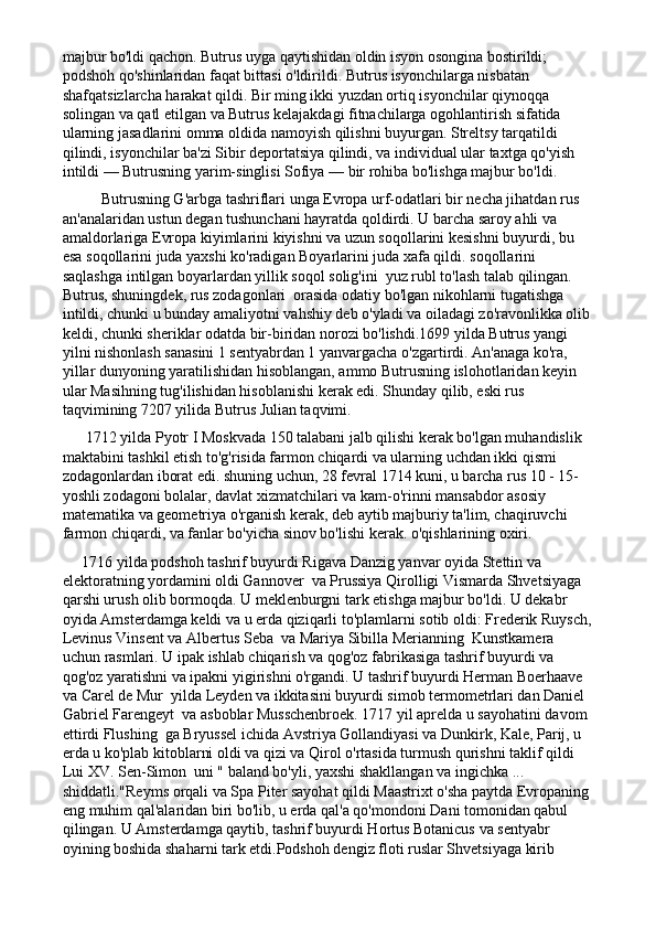 majbur bo'ldi qachon. Butrus uyga qaytishidan oldin isyon osongina bostirildi; 
podshoh qo'shinlaridan faqat bittasi o'ldirildi. Butrus isyonchilarga nisbatan 
shafqatsizlarcha harakat qildi. Bir ming ikki yuzdan ortiq isyonchilar qiynoqqa 
solingan va qatl etilgan va Butrus kelajakdagi fitnachilarga ogohlantirish sifatida 
ularning jasadlarini omma oldida namoyish qilishni buyurgan. Streltsy tarqatildi 
qilindi, isyonchilar ba'zi Sibir deportatsiya qilindi, va individual ular taxtga qo'yish 
intildi — Butrusning yarim-singlisi Sofiya — bir rohiba bo'lishga majbur bo'ldi.
          Butrusning G'arbga tashriflari unga Evropa urf-odatlari bir necha jihatdan rus 
an'analaridan ustun degan tushunchani hayratda qoldirdi. U barcha saroy ahli va 
amaldorlariga Evropa kiyimlarini kiyishni va uzun soqollarini kesishni buyurdi, bu 
esa soqollarini juda yaxshi ko'radigan Boyarlarini juda xafa qildi. soqollarini 
saqlashga intilgan boyarlardan yillik soqol solig'ini  yuz rubl to'lash talab qilingan. 
Butrus, shuningdek, rus zodagonlari  orasida odatiy bo'lgan nikohlarni tugatishga 
intildi, chunki u bunday amaliyotni vahshiy deb o'yladi va oiladagi zo'ravonlikka olib
keldi, chunki sheriklar odatda bir-biridan norozi bo'lishdi.1699 yilda Butrus yangi 
yilni nishonlash sanasini 1 sentyabrdan 1 yanvargacha o'zgartirdi. An'anaga ko'ra, 
yillar dunyoning yaratilishidan hisoblangan, ammo Butrusning islohotlaridan keyin 
ular Masihning tug'ilishidan hisoblanishi kerak edi. Shunday qilib, eski rus 
taqvimining 7207 yilida Butrus Julian taqvimi.
      1712 yilda Pyotr I Moskvada 150 talabani jalb qilishi kerak bo'lgan muhandislik 
maktabini tashkil etish to'g'risida farmon chiqardi va ularning uchdan ikki qismi 
zodagonlardan iborat edi. shuning uchun, 28 fevral 1714 kuni, u barcha rus 10 - 15-
yoshli zodagoni bolalar, davlat xizmatchilari va kam-o'rinni mansabdor asosiy 
matematika va geometriya o'rganish kerak, deb aytib majburiy ta'lim, chaqiruvchi 
farmon chiqardi, va fanlar bo'yicha sinov bo'lishi kerak. o'qishlarining oxiri.
     1716 yilda podshoh tashrif buyurdi Rigava Danzig yanvar oyida Stettin va 
elektoratning yordamini oldi Gannover  va Prussiya Qirolligi Vismarda Shvetsiyaga 
qarshi urush olib bormoqda. U meklenburgni tark etishga majbur bo'ldi. U dekabr 
oyida Amsterdamga keldi va u erda qiziqarli to'plamlarni sotib oldi: Frederik Ruysch,
Levinus Vinsent va Albertus Seba  va Mariya Sibilla Merianning  Kunstkamera  
uchun rasmlari. U ipak ishlab chiqarish va qog'oz fabrikasiga tashrif buyurdi va 
qog'oz yaratishni va ipakni yigirishni o'rgandi. U tashrif buyurdi Herman Boerhaave  
va Carel de Mur  yilda Leyden va ikkitasini buyurdi simob termometrlari dan Daniel 
Gabriel Farengeyt  va asboblar Musschenbroek. 1717 yil aprelda u sayohatini davom 
ettirdi Flushing  ga Bryussel ichida Avstriya Gollandiyasi va Dunkirk, Kale, Parij, u 
erda u ko'plab kitoblarni oldi va qizi va Qirol o'rtasida turmush qurishni taklif qildi 
Lui XV. Sen-Simon  uni " baland bo'yli, yaxshi shakllangan va ingichka ... 
shiddatli."Reyms orqali va Spa Piter sayohat qildi Maastrixt o'sha paytda Evropaning 
eng muhim qal'alaridan biri bo'lib, u erda qal'a qo'mondoni Dani tomonidan qabul 
qilingan. U Amsterdamga qaytib, tashrif buyurdi Hortus Botanicus va sentyabr 
oyining boshida shaharni tark etdi.Podshoh dengiz floti ruslar Shvetsiyaga kirib  