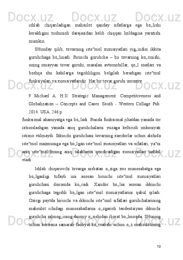 ishlab   chiqariladigan   mahsulot   qanday   sifatlarga   ega   bo„lishi
kerakligini   tushunish   darajasidan   kelib   chiqqan   holdagina   yaratishi
mumkin.
SHunday   qilib,   tovarning   iste mol   xususiyatlari   yig„indisi   ikkita‟
guruhchaga   bo„linadi.   Birinchi   guruhcha   –   bu   tovarning   ko„rinishi,
uning   muayyan   tovar   guruhi,   masalan   avtomobillar,   qo„l   soatlari   va
boshqa   shu   kabilarga   tegishliligini   belgilab   beradigan   iste mol	
‟
funksiyalari va xususiyatlaridir. Har bir tovar guruhi umumiy
 
9   Michael   A.   H:II.   Strategic   Management:   Competitiveness   and
Globalization   –   Concepts   and   Cases.   South   -   Western   Collage   Pub.
2014. USA. 246 p.
funksional ahamiyatga ega bo„ladi. Bunda funksional jihatdan yanada tor
ixtisoslashgan   yanada   aniq   guruhchalarni   yuzaga   keltirish   imkoniyati
istisno  etilmaydi. Ikkinchi  guruhchani tovarning xaridorlar uchun alohida
iste mol mazmuniga ega bo„lgan iste mol xususiyatlari va sifatlari, ya ni	
‟ ‟ ‟
aniq   iste molchining   aniq   talablarini   qondiradigan   xususiyatlari   tashkil	
‟
etadi.
Ishlab   chiqaruvchi   tovarga   nisbatan   o„ziga   xos   munosabatga   ega
bo„lganligi   tufayli   uni   asosan   birinchi   iste mol   xususiyatlari	
‟
guruhchasi   doirasida   ko„radi.   Xaridor   bo„lsa   asosan   ikkinchi
guruhchaga   tegishli   bo„lgan   iste mol   xususiyatlarini   qabul   qiladi.	
‟
Oxirgi   paytda   birinchi   va   ikkinchi   iste mol   sifatlari   guruhchalarining	
‟
mahsulot   ichidagi   munosabatlarini   o„zgarish   tendentsiyasi   ikkinchi
guruhcha salmog„ining doimiy o„sishidan iborat bo„lmoqda. SHuning
uchun   korxona   samarali   faoliyat   ko„rsatishi   uchun   o„z   mahsulotining
10 