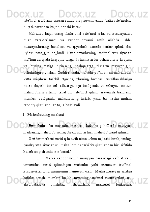iste mol   sifatlarini   asosan   ishlab   chiqaruvchi   emas,   balki   iste molchi‟ ‟
nuqtai-nazaridan ko„rib borishi kerak
Mahsulot   faqat   uning   funksional   iste mol   sifat   va   xususiyatlari	
‟
bilan   xarakterlanadi   va   xaridor   tovarni   sotib   olishda   ushbu
xususiyatlarning   baholash   va   qiyoslash   asosida   tanlov   qiladi   deb
uylash   noto„g„ri   bo„lardi.   Hatto   tovarlarning   iste mol   xususiyatlari	
‟
ma lum darajada farq qilib turganda ham xaridor uchun ularni farqlash	
‟
va   buning   ustiga   birinining   boshqalarga   nisbatan   ustuvorligini
baholashga qiynaladi. Xuddi shunday holatda, ya ni bir xil mahsulotlar	
‟
katta   miqdorni   tashkil   etganda,   ularning   barchasi   tavsiflanishlariga
ko„ra   deyarli   bir   xil   sifatlarga   ega   bo„lganda   va   nihoyat,   xaridor
mahsulotning   sifatini   faqat   uni   iste mol   qilish   jarayonida   baholashi	
‟
mumkin   bo„lganda,   mahsulotning   tarkibi   yana   bir   necha   muhim
tarkibiy qismlar bilan to„la boshlaydi.
1. Mahsulotning markasi
Birinchidan,   bu   mahsulot   markasi.   Juda   ko„p   hollarda   muayyan
markaning mahsuloti sotilayotgani uchun ham mahsulot xarid qilinadi.
Xaridor markani xarid qila turib nima uchun to„lashi kerak, undagi
qanday xususiyatlar uni mahsulotning tarkibiy qismlaridan biri sifatida
ko„rib chiqish imkonini beradi?
1. Marka   xaridor   uchun   muayyan   darajadagi   kafolat   va   u
tomonidan   xarid   qilinadigan   mahsulot   yoki   xizmatlar   iste mol	
‟
xususiyatlarining   mazmunini   namoyon   etadi.   Marka   muayyan   sifatga
kafolat   berishi   mumkin   bo„lib,   tovarning   iste mol   xususiyatlari,   uni	
‟
ekspluatatsiya   qilishdagi   ishonchlilik,   mahsulot   funksional
11 