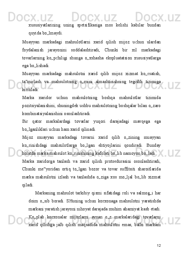 xususiyatlarining   uning   spetsifikasiga   mos   kelishi   kabilar   bundan
quyida bo„lmaydi.
Muayyan   markadagi   mahsulotlarni   xarid   qilish   mijoz   uchun   ulardan
foydalanish   jarayonini   soddalashtiradi,   Chunki   bir   xil   markadagi
tovarlarning   ko„pchiligi   shunga   o„xshasha   ekspluatatsion   xususiyatlarga
ega bo„lishadi.
Muayyan   markadagi   mahsulotni   xarid   qilib   mijoz   xizmat   ko„rsatish,
ta mirlash   va   mahsulotning   o„rnini   almashtirishning   tegishli   tizimiga‟
kiritiladi.
Marka   xaridor   uchun   mahsulotning   boshqa   mahsulotlar   tizimida
pozitsiyalanishini, shuningdek ushbu mahsulotning boshqalar bilan o„zaro
kombinatsiyalanishini osonlashtiradi.
Bir   qator   markalardagi   tovarlar   yuqori   darajadagi   mavqega   ega
bo„lganliklari uchun ham xarid qilinadi.
Mijoz   muayyan   markadagi   tovarni   xarid   qilib   o„zining   muayyan
ko„rinishdagi   mahsulotlarga   bo„lgan   ehtiyojlarini   qondiradi.   Bunday
holatda marka mahsulot ko„rinishining kafolati bo„lib namoyon bo„ladi.
Marka   xaridorga   tanlash   va   xarid   qilish   protsedurasini   osonlashtiradi,
Chunki   me yoridan   ortiq   to„lgan   bozor   va   tovar   suffitsiti   sharoitlarida	
‟
marka   mahsulotni   izlash   va   tanlashda   o„ziga   xos   mo„ljal   bo„lib   xizmat
qiladi.
Markaning   mahsulot   tarkibiy   qismi   sifatidagi   roli   va   salmog„i   har
doim   o„sib   boradi.   SHuning   uchun   korxonaga   mahsulotni   yaratishda
markani yaratish jarayoni nihoyat darajada muhim ahamiyat kasb etadi.
Ko„plab   korxonalar   mijozlarni   aynan   o„z   markalaridagi   tovarlarni
xarid   qilishga   jalb   qilish   maqsadida   mahsulotni   emas,   balki   markani
12 