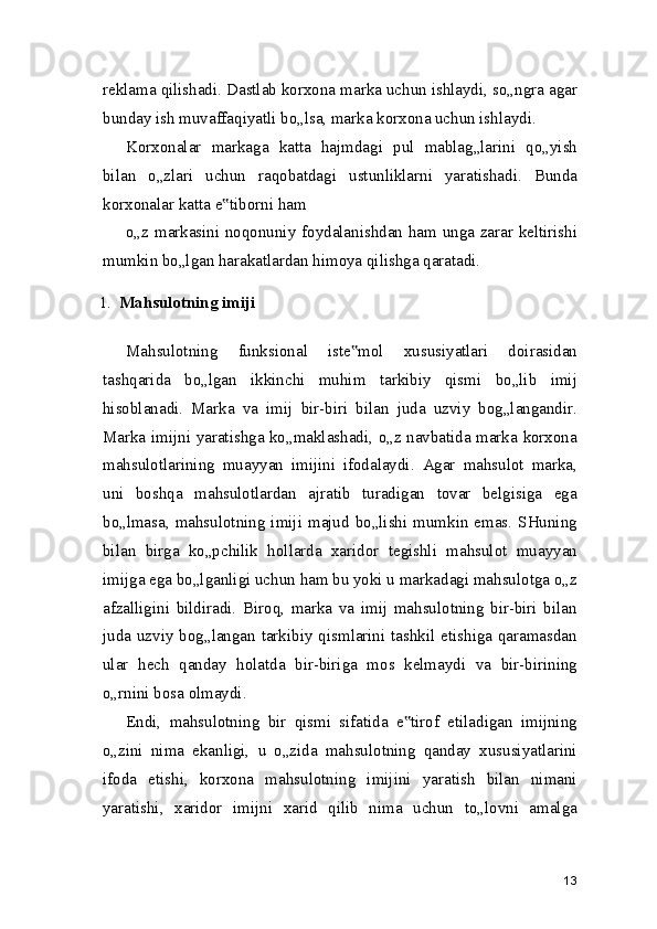 reklama qilishadi. Dastlab korxona marka uchun ishlaydi, so„ngra agar
bunday ish muvaffaqiyatli bo„lsa, marka korxona uchun ishlaydi.
Korxonalar   markaga   katta   hajmdagi   pul   mablag„larini   qo„yish
bilan   o„zlari   uchun   raqobatdagi   ustunliklarni   yaratishadi.   Bunda
korxonalar katta e tiborni ham‟
o„z markasini noqonuniy foydalanishdan ham unga zarar keltirishi
mumkin bo„lgan harakatlardan himoya qilishga qaratadi.
1. Mahsulotning imiji
Mahsulotning   funksional   iste mol   xususiyatlari   doirasidan	
‟
tashqarida   bo„lgan   ikkinchi   muhim   tarkibiy   qismi   bo„lib   imij
hisoblanadi.   Marka   va   imij   bir-biri   bilan   juda   uzviy   bog„langandir.
Marka imijni yaratishga ko„maklashadi, o„z navbatida marka korxona
mahsulotlarining   muayyan   imijini   ifodalaydi.   Agar   mahsulot   marka,
uni   boshqa   mahsulotlardan   ajratib   turadigan   tovar   belgisiga   ega
bo„lmasa, mahsulotning imiji majud  bo„lishi  mumkin emas.  SHuning
bilan   birga   ko„pchilik   hollarda   xaridor   tegishli   mahsulot   muayyan
imijga ega bo„lganligi uchun ham bu yoki u markadagi mahsulotga o„z
afzalligini   bildiradi.   Biroq,   marka   va   imij   mahsulotning   bir-biri   bilan
juda uzviy bog„langan tarkibiy qismlarini tashkil etishiga qaramasdan
ular   hech   qanday   holatda   bir-biriga   mos   kelmaydi   va   bir-birining
o„rnini bosa olmaydi.
Endi,   mahsulotning   bir   qismi   sifatida   e tirof   etiladigan   imijning	
‟
o„zini   nima   ekanligi,   u   o„zida   mahsulotning   qanday   xususiyatlarini
ifoda   etishi,   korxona   mahsulotning   imijini   yaratish   bilan   nimani
yaratishi,   xaridor   imijni   xarid   qilib   nima   uchun   to„lovni   amalga
13 