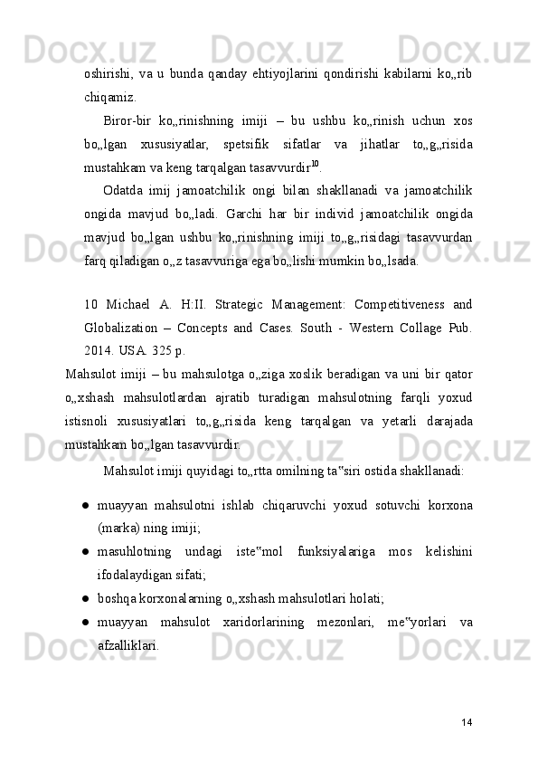 oshirishi,   va   u   bunda   qanday   ehtiyojlarini   qondirishi   kabilarni   ko„rib
chiqamiz.
Biror-bir   ko„rinishning   imiji   –   bu   ushbu   ko„rinish   uchun   xos
bo„lgan   xususiyatlar,   spetsifik   sifatlar   va   jihatlar   to„g„risida
mustahkam va keng tarqalgan tasavvurdir 10
.
Odatda   imij   jamoatchilik   ongi   bilan   shakllanadi   va   jamoatchilik
ongida   mavjud   bo„ladi.   Garchi   har   bir   individ   jamoatchilik   ongida
mavjud   bo„lgan   ushbu   ko„rinishning   imiji   to„g„risidagi   tasavvurdan
farq qiladigan o„z tasavvuriga ega bo„lishi mumkin bo„lsada.
 
10   Michael   A.   H:II.   Strategic   Management:   Competitiveness   and
Globalization   –   Concepts   and   Cases.   South   -   Western   Collage   Pub.
2014. USA. 325 p.
Mahsulot   imiji   –  bu   mahsulotga   o„ziga   xoslik   beradigan   va   uni   bir   qator
o„xshash   mahsulotlardan   ajratib   turadigan   mahsulotning   farqli   yoxud
istisnoli   xususiyatlari   to„g„risida   keng   tarqalgan   va   yetarli   darajada
mustahkam bo„lgan tasavvurdir.
Mahsulot imiji quyidagi to„rtta omilning ta siri ostida shakllanadi:‟
● muayyan   mahsulotni   ishlab   chiqaruvchi   yoxud   sotuvchi   korxona
(marka) ning imiji;
● masuhlotning   undagi   iste mol   funksiyalariga   mos   kelishini	
‟
ifodalaydigan sifati;
● boshqa korxonalarning o„xshash mahsulotlari holati;
● muayyan   mahsulot   xaridorlarining   mezonlari,   me yorlari   va	
‟
afzalliklari.
14 
