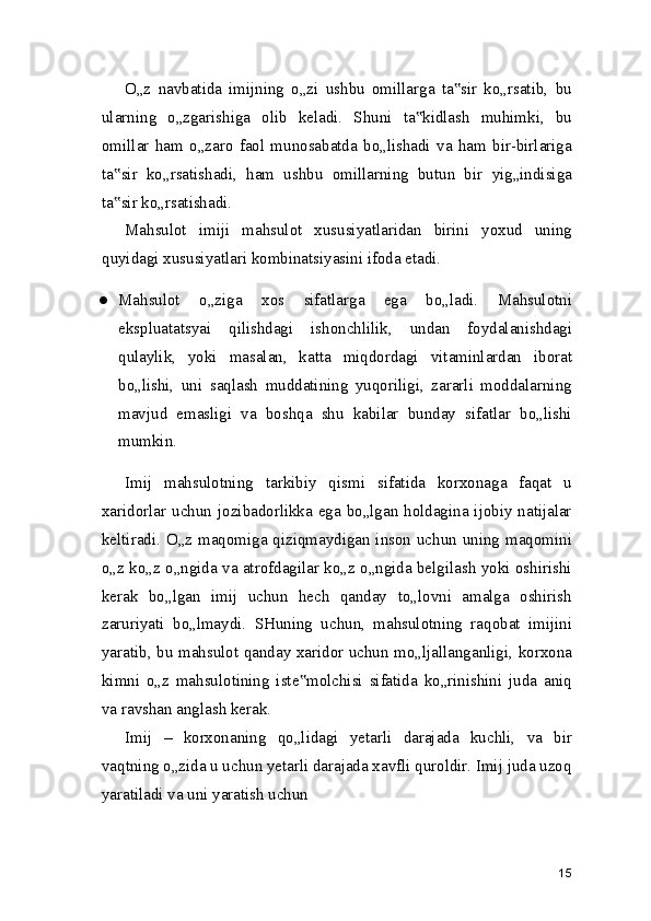 O„z   navbatida   imijning   o„zi   ushbu   omillarga   ta sir   ko„rsatib,   bu‟
ularning   o„zgarishiga   olib   keladi.   Shuni   ta kidlash   muhimki,   bu	
‟
omillar   ham   o„zaro   faol   munosabatda   bo„lishadi   va   ham   bir-birlariga
ta sir   ko„rsatishadi,   ham   ushbu   omillarning   butun   bir   yig„indisiga	
‟
ta sir ko„rsatishadi.
‟
Mahsulot   imiji   mahsulot   xususiyatlaridan   birini   yoxud   uning
quyidagi xususiyatlari kombinatsiyasini ifoda etadi.
● Mahsulot   o„ziga   xos   sifatlarga   ega   bo„ladi.   Mahsulotni
ekspluatatsyai   qilishdagi   ishonchlilik,   undan   foydalanishdagi
qulaylik,   yoki   masalan,   katta   miqdordagi   vitaminlardan   iborat
bo„lishi,   uni   saqlash   muddatining   yuqoriligi,   zararli   moddalarning
mavjud   emasligi   va   boshqa   shu   kabilar   bunday   sifatlar   bo„lishi
mumkin.
Imij   mahsulotning   tarkibiy   qismi   sifatida   korxonaga   faqat   u
xaridorlar uchun jozibadorlikka ega bo„lgan holdagina ijobiy natijalar
keltiradi. O„z maqomiga qiziqmaydigan inson uchun uning maqomini
o„z ko„z o„ngida va atrofdagilar ko„z o„ngida belgilash yoki oshirishi
kerak   bo„lgan   imij   uchun   hech   qanday   to„lovni   amalga   oshirish
zaruriyati   bo„lmaydi.   SHuning   uchun,   mahsulotning   raqobat   imijini
yaratib, bu mahsulot qanday xaridor uchun mo„ljallanganligi, korxona
kimni   o„z   mahsulotining   iste molchisi   sifatida   ko„rinishini   juda   aniq	
‟
va ravshan anglash kerak.
Imij   –   korxonaning   qo„lidagi   yetarli   darajada   kuchli,   va   bir
vaqtning o„zida u uchun yetarli darajada xavfli quroldir. Imij juda uzoq
yaratiladi va uni yaratish uchun
15 
