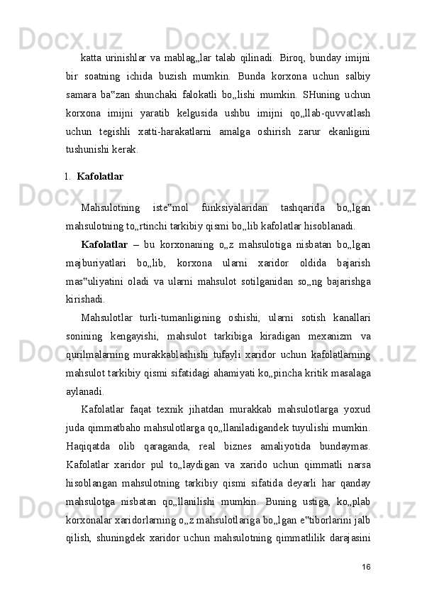 katta   urinishlar   va   mablag„lar   talab   qilinadi.   Biroq,   bunday   imijni
bir   soatning   ichida   buzish   mumkin.   Bunda   korxona   uchun   salbiy
samara   ba zan   shunchaki   falokatli   bo„lishi   mumkin.   SHuning   uchun‟
korxona   imijni   yaratib   kelgusida   ushbu   imijni   qo„llab-quvvatlash
uchun   tegishli   xatti-harakatlarni   amalga   oshirish   zarur   ekanligini
tushunishi kerak.
1. Kafolatlar
Mahsulotning   iste mol   funksiyalaridan   tashqarida   bo„lgan	
‟
mahsulotning to„rtinchi tarkibiy qismi bo„lib kafolatlar hisoblanadi.
Kafolatlar   –   bu   korxonaning   o„z   mahsulotiga   nisbatan   bo„lgan
majburiyatlari   bo„lib,   korxona   ularni   xaridor   oldida   bajarish
mas uliyatini   oladi   va   ularni   mahsulot   sotilganidan   so„ng   bajarishga	
‟
kirishadi.
Mahsulotlar   turli-tumanligining   oshishi,   ularni   sotish   kanallari
sonining   kengayishi,   mahsulot   tarkibiga   kiradigan   mexanizm   va
qurilmalarning   murakkablashishi   tufayli   xaridor   uchun   kafolatlarning
mahsulot tarkibiy qismi sifatidagi ahamiyati ko„pincha kritik masalaga
aylanadi.
Kafolatlar   faqat   texnik   jihatdan   murakkab   mahsulotlarga   yoxud
juda qimmatbaho mahsulotlarga qo„llaniladigandek tuyulishi mumkin.
Haqiqatda   olib   qaraganda,   real   biznes   amaliyotida   bundaymas.
Kafolatlar   xaridor   pul   to„laydigan   va   xarido   uchun   qimmatli   narsa
hisoblangan   mahsulotning   tarkibiy   qismi   sifatida   deyarli   har   qanday
mahsulotga   nisbatan   qo„llanilishi   mumkin.   Buning   ustiga,   ko„plab
korxonalar xaridorlarning o„z mahsulotlariga bo„lgan e tiborlarini jalb	
‟
qilish,   shuningdek   xaridor   uchun   mahsulotning   qimmatlilik   darajasini
16 