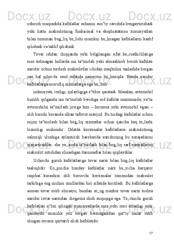 oshirish maqsadida kafolatlar sohasini sun iy ravishda kengaytirishadi‟
yoki   hatto   mahsulotning   funksional   va   ekspluatatsion   xususiyatlari
bilan   umuman   bog„liq   bo„lishi   mumkin   bo„lmagan   kafolatlarni   kashf
qilishadi va taklif qilishadi.
Tovar   ishdan   chiqqanda   yoki   belgilangan   sifat   ko„rsatkichlariga
mos   kelmagan   hollarda   uni   ta mirlab   yoki   almashtirib   berish   kafolati	
‟
xaridor uchun turdosh mahsulotlar ichidan maqbulini tanlashda borgan
sari   hal   qiluvchi   omil   sifatida   namoyon   bo„lmoqda.   Bunda   xaridor
kafolatlarga muvofiq xizmatlarga ega bo„lish
imkoniyati, tezligi, qulayligiga e tibor qaratadi. Masalan, avtomobil	
‟
buzilib qolganda uni ta mirlab berishga oid kafolat mazmunida, ya ni	
‟ ‟
avtomobilni   ta mirlash   joyiga   kim   –   korxona   yoki   avtomobil   egasi   –	
‟
olib borishi borasida ulkan tafovut mavjud. Bu turdagi kafolatlar uchun
mijoz   ta mirlash   bilan   bog„liq   xizmatlar   uchun   qancha   haq   to„lashi	
‟
lozimligi   muhimdir.   Odatda   korxonalar   kafolatlarni   mahsulotning
salmoqli   ulushiga   aylantirish   barobarida   xaridorning   bu   xarajatlarini
qisqartiradilar, shu yo„sinda ta mirlash bilan bog„liq sarf-xarajatlarini	
‟
mahsulot sotishdan olinadigan daromadlar bilan qoplaydilar.
Uchinchi   guruh   kafolatlariga   tovar   narxi   bilan   bog„liq   kafolatlar
taaluqlidir.   Ko„pincha   bunday   kafolatlar   narx   bo„yicha   barqaror
raqobat   kurashini   olib   boruvchi   korxonalar   tomonidan   mahsulot
tarkibiga eng muhim omillardan biri sifatida kiritiladi. Bu kafolatlarga
asosan   tovar   sotib   olinsayu,   bundan   so„ng   mazkur   tovar   narxi   tushsa
xaridor tovar narxidan chegirma olish xuquqiga ega. To„rtinchi guruh
kafolatlari   e lon   qilingan   xususiyatlarda   mos   yoki   mos   emasligi   yoki	
‟
qandaydir   nosozlik   yuz   bergan   bermaganidan   qat iy   nazar   sotib	
‟
olingan tovarni qaytarib olish kafolatidir.
17 