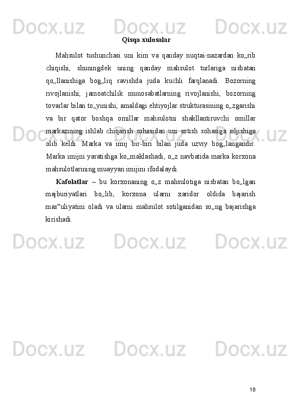 Qisqa xulosalar
Mahsulot   tushunchasi   uni   kim   va   qanday   nuqtai-nazardan   ko„rib
chiqishi,   shuningdek   uning   qanday   mahsulot   turlariga   nisbatan
qo„llanishiga   bog„liq   ravishda   juda   kuchli   farqlanadi.   Bozorning
rivojlanishi,   jamoatchilik   munosabatlarning   rivojlanishi,   bozorning
tovarlar bilan to„yinishi, amaldagi ehtiyojlar strukturasining o„zgarishi
va   bir   qator   boshqa   omillar   mahsulotni   shakllantiruvchi   omillar
markazining   ishlab   chiqarish   sohasidan   uni   sotish   sohasiga   siljishiga
olib   keldi.   Marka   va   imij   bir-biri   bilan   juda   uzviy   bog„langandir.
Marka imijni yaratishga ko„maklashadi, o„z navbatida marka korxona
mahsulotlarining muayyan imijini ifodalaydi.
Kafolatlar   –   bu   korxonaning   o„z   mahsulotiga   nisbatan   bo„lgan
majburiyatlari   bo„lib,   korxona   ularni   xaridor   oldida   bajarish
mas uliyatini   oladi   va   ularni   mahsulot   sotilganidan   so„ng   bajarishga‟
kirishadi.
18 