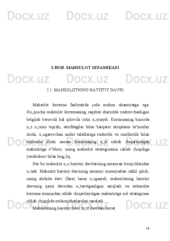 2-BOB.   MAHSULOT DINAMIKASI
2.1. MAHSULOTNING HAYOTIY DAVRI
Mahsulot   korxona   faoliyatida   juda   muhim   ahamiyatga   ega.
Ko„pincha   mahsulot   korxonaning   raqobat   sharoitda   yashovchanligini
belgilab   beruvchi   hal   qiluvchi   rolni   o„ynaydi.   Korxonaning   bozorda
o„z   o„rnini   topishi,   atrofdagilar   bilan   barqaror   aloqalarni   ta minlay‟
olishi,   o„zgaruvchan   muhit   talablariga   tezkorlik   va   omilkorlik   bilan
moslasha   olishi   asosan   korxonaning   o„zi   ishlab   chiqarayotgan
mahsulotga   e tibori,   uning   mahsulot   strategiyasini   ishlab   chiqishga	
‟
yondoshuvi bilan bog„liq.
Har bir mahsulot o„z hayotiy davrlarining muayyan bosqichlaridan
o„tadi. Mahsulot hayotiy davrining umumiy xususiyatlari tahlil qilish,
uning   alohida   davr   (faza)   larini   o„rganish,   mahsulotning   hayotiy
davrning   qaysi   davridan   o„tayotganligini   aniqlash   va   xokazolar
korxona tomonidan ishlab chiqarilayotgan mahsulotga oid strategiyani
ishlab chiqishda muhim jihatlaridan sanaladi.
Mahsulotning hayotiy davri to„rt davrdan iborat:
19 